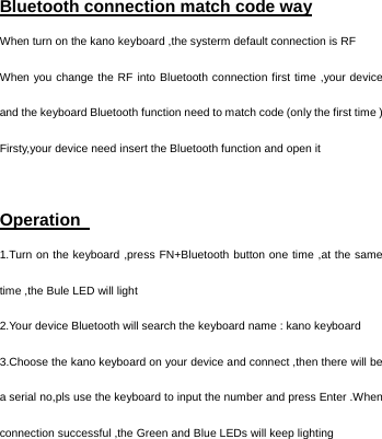   Bluetooth connection match code way   When turn on the kano keyboard ,the systerm default connection is RF   When you change the RF into Bluetooth connection first time ,your device and the keyboard Bluetooth function need to match code (only the first time ) Firsty,your device need insert the Bluetooth function and open it    Operation   1.Turn on the keyboard ,press FN+Bluetooth button one time ,at the same time ,the Bule LED will light            2.Your device Bluetooth will search the keyboard name : kano keyboard 3.Choose the kano keyboard on your device and connect ,then there will be a serial no,pls use the keyboard to input the number and press Enter .When connection successful ,the Green and Blue LEDs will keep lighting    