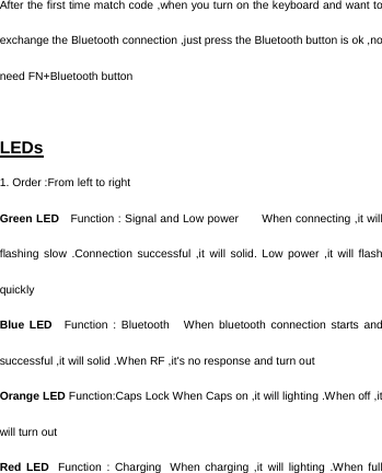   After the first time match code ,when you turn on the keyboard and want to exchange the Bluetooth connection ,just press the Bluetooth button is ok ,no need FN+Bluetooth button    LEDs 1. Order :From left to right Green LED    Function : Signal and Low power       When connecting ,it will flashing slow .Connection successful ,it will solid. Low power ,it will flash quickly Blue LED   Function  :  Bluetooth     When  bluetooth  connection  starts  and successful ,it will solid .When RF ,it&apos;s no response and turn out Orange LED Function:Caps Lock When Caps on ,it will lighting .When off ,it will turn out Red LED  Function : Charging  When charging ,it will lighting .When full 