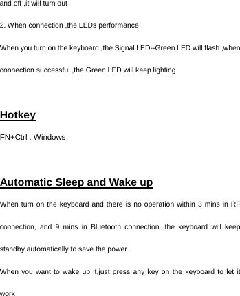   and off ,it will turn out 2. When connection ,the LEDs performance When you turn on the keyboard ,the Signal LED--Green LED will flash ,when connection successful ,the Green LED will keep lighting    Hotkey FN+Ctrl : Windows  Automatic Sleep and Wake up When turn on the keyboard and there is no operation within 3 mins in RF connection, and 9 mins in Bluetooth connection ,the keyboard will keep standby automatically to save the power . When you want to wake up it,just press any key on the keyboard to let it work 