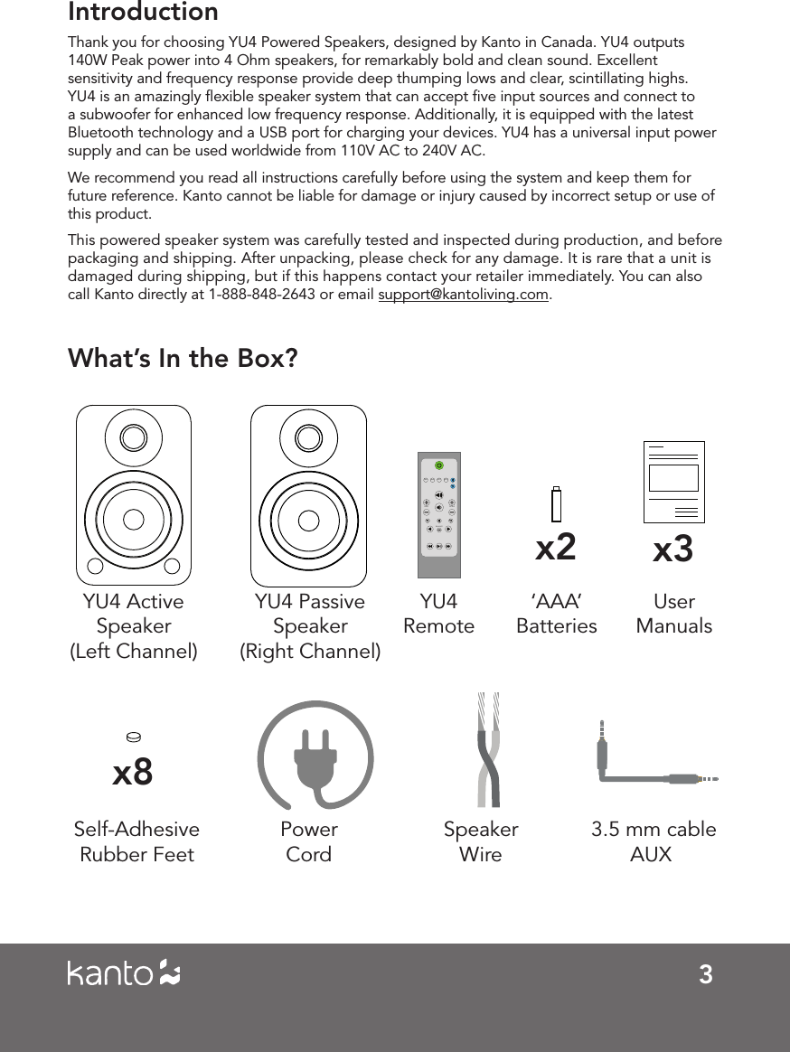 3IntroductionThank you for choosing YU4 Powered Speakers, designed by Kanto in Canada. YU4 outputs 140W Peak power into 4 Ohm speakers, for remarkably bold and clean sound. Excellent sensitivity and frequency response provide deep thumping lows and clear, scintillating highs. YU4 is an amazingly ﬂexible speaker system that can accept ﬁve input sources and connect to a subwoofer for enhanced low frequency response. Additionally, it is equipped with the latest Bluetooth technology and a USB port for charging your devices. YU4 has a universal input power supply and can be used worldwide from 110V AC to 240V AC.We recommend you read all instructions carefully before using the system and keep them for future reference. Kanto cannot be liable for damage or injury caused by incorrect setup or use of this product.This powered speaker system was carefully tested and inspected during production, and before packaging and shipping. After unpacking, please check for any damage. It is rare that a unit is damaged during shipping, but if this happens contact your retailer immediately. You can also call Kanto directly at 1-888-848-2643 or email support@kantoliving.com.What&rsquo;s In the Box?YU4 Active  Speaker(Left Channel)YU4 Passive  Speaker(Right Channel)Power CordUser Manualsx3x8Self-Adhesive Rubber Feet 3.5 mm cable AUXSpeaker WireAUXRCA OPT2OPT1BALANCETREBLEBASSYU4  Remotex2&lsquo;AAA&rsquo; Batteries