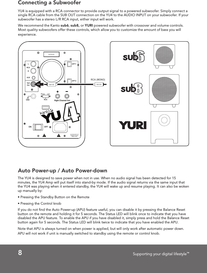 8Supporting your digital lifestyle&trade;Auto Power-up / Auto Power-downThe YU4 is designed to save power when not in use. When no audio signal has been detected for 15 minutes, the YU4 Amp will put itself into stand-by mode. If the audio signal returns via the same input that the YU4 was playing when it entered standby, the YU4 will wake up and resume playing. It can also be woken up manually by:&bull; Pressing the Standby Button on the Remote&bull; Pressing the Control knobIf you do not ﬁnd the Auto Power-up (APU) feature useful, you can disable it by pressing the Balance Reset button on the remote and holding it for 5 seconds. The Status LED will blink once to indicate that you have disabled the APU feature. To enable the APU if you have disabled it, simply press and hold the Balance Reset button again for 5 seconds. The Status LED will blink twice to indicate that you have enabled the APU.Note that APU is always turned on when power is applied, but will only work after automatic power down. APU will not work if unit is manually switched to standby using the remote or control knob. Connecting a SubwooferYU4 is equipped with a RCA connector to provide output signal to a powered subwoofer. Simply connect a single RCA cable from the SUB OUT connection on the YU4 to the AUDIO INPUT on your subwoofer. If your subwoofer has a stereo L/R RCA input, either input will work.We recommend the Kanto sub6, sub8, or YURI powered subwoofer with crossover and volume controls. Most quality subwoofers offer these controls, which allow you to customize the amount of bass you will experience. UURight Channel OutOPT1OPT2Sub OutAUXRLRCASerial NumberON OFFwww.kantoaudio.comDesigned in CanadaMade in ChinaRCAPhono LineGNDSUBRCA (MONO)