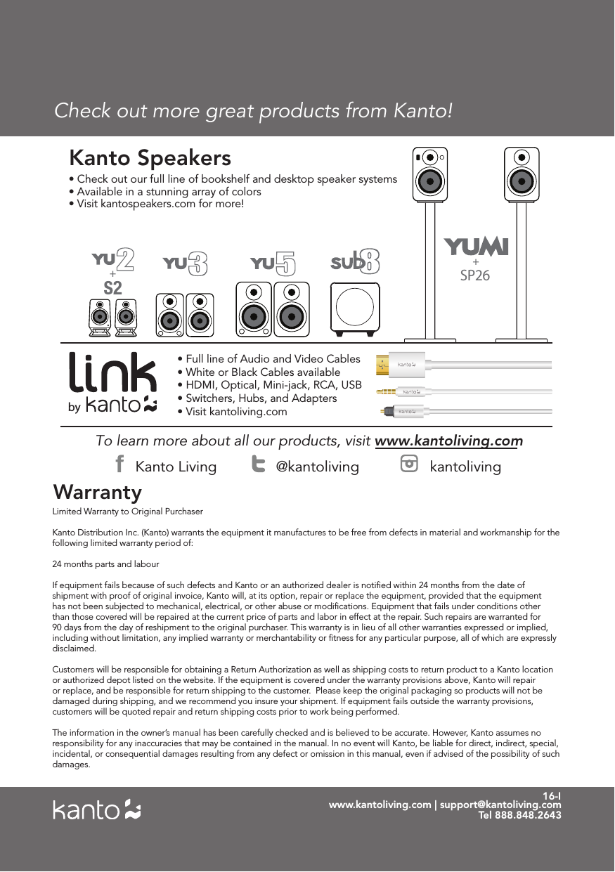 16-IWarrantywww.kantoliving.com | support@kantoliving.comTel 888.848.2643To learn more about all our products, visit www.kantoliving.com • Check out our full line of bookshelf and desktop speaker systems• Available in a stunning array of colors• Visit kantospeakers.com for more! Kanto Speakers• Full line of Audio and Video Cables• White or Black Cables available• HDMI, Optical, Mini-jack, RCA, USB• Switchers, Hubs, and Adapters• Visit kantoliving.combyKanto Living @kantoliving kantolivingSP26++Check out more great products from Kanto!Limited Warranty to Original Purchaser Kanto Distribution Inc. (Kanto) warrants the equipment it manufactures to be free from defects in material and workmanship for the following limited warranty period of: 24 months parts and labour If equipment fails because of such defects and Kanto or an authorized dealer is notiﬁed within 24 months from the date of shipment with proof of original invoice, Kanto will, at its option, repair or replace the equipment, provided that the equipment has not been subjected to mechanical, electrical, or other abuse or modiﬁcations. Equipment that fails under conditions other than those covered will be repaired at the current price of parts and labor in effect at the repair. Such repairs are warranted for 90 days from the day of reshipment to the original purchaser. This warranty is in lieu of all other warranties expressed or implied, including without limitation, any implied warranty or merchantability or ﬁtness for any particular purpose, all of which are expressly disclaimed. Customers will be responsible for obtaining a Return Authorization as well as shipping costs to return product to a Kanto location or authorized depot listed on the website. If the equipment is covered under the warranty provisions above, Kanto will repair or replace, and be responsible for return shipping to the customer.  Please keep the original packaging so products will not be damaged during shipping, and we recommend you insure your shipment. If equipment fails outside the warranty provisions, customers will be quoted repair and return shipping costs prior to work being performed.The information in the owner’s manual has been carefully checked and is believed to be accurate. However, Kanto assumes no responsibility for any inaccuracies that may be contained in the manual. In no event will Kanto, be liable for direct, indirect, special, incidental, or consequential damages resulting from any defect or omission in this manual, even if advised of the possibility of such damages.
