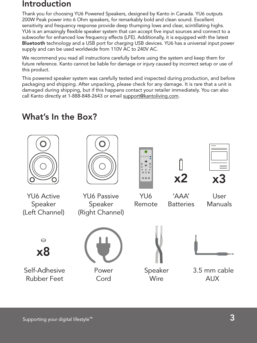 3Supporting your digital lifestyle™IntroductionThank you for choosing YU6 Powered Speakers, designed by Kanto in Canada. YU6 outputs 200W Peak power into 6 Ohm speakers, for remarkably bold and clean sound. Excellent sensitivity and frequency response provide deep thumping lows and clear, scintillating highs. YU6 is an amazingly ﬂexible speaker system that can accept ﬁve input sources and connect to a subwoofer for enhanced low frequency effects (LFE). Additionally, it is equipped with the latest Bluetooth technology and a USB port for charging USB devices. YU6 has a universal input power supply and can be used worldwide from 110V AC to 240V AC.We recommend you read all instructions carefully before using the system and keep them for future reference. Kanto cannot be liable for damage or injury caused by incorrect setup or use of this product.This powered speaker system was carefully tested and inspected during production, and before packaging and shipping. After unpacking, please check for any damage. It is rare that a unit is damaged during shipping, but if this happens contact your retailer immediately. You can also call Kanto directly at 1-888-848-2643 or email support@kantoliving.com.What’s In the Box?YU6 Active  Speaker(Left Channel)YU6 Passive  Speaker(Right Channel)Power CordUser Manualsx3x8Self-Adhesive Rubber Feet 3.5 mm cable AUXSpeaker WireAUXRCA OPT2OPT1BALANCETREBLEBASSYU6 Remotex2‘AAA’ Batteries