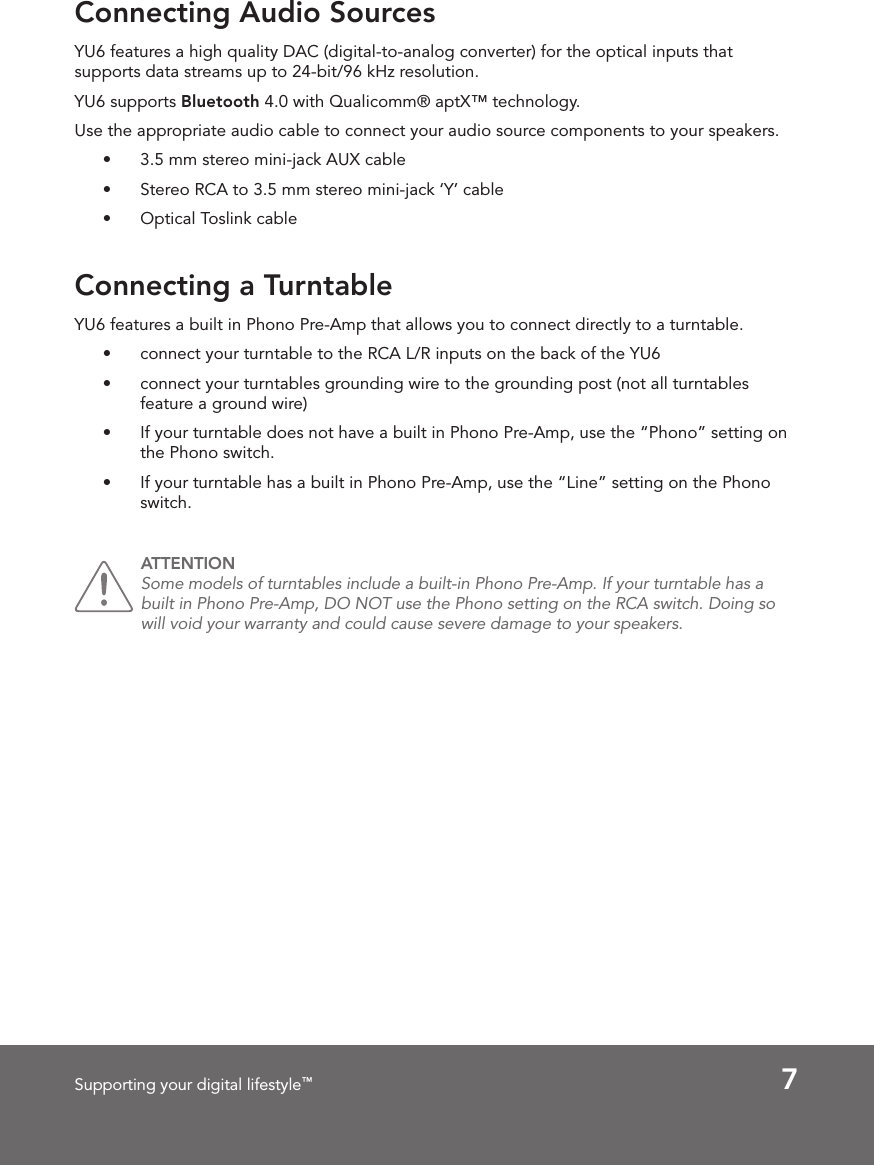 7Supporting your digital lifestyle™Connecting Audio SourcesConnecting a TurntableYU6 features a high quality DAC (digital-to-analog converter) for the optical inputs that supports data streams up to 24-bit/96 kHz resolution. YU6 supports Bluetooth 4.0 with Qualicomm® aptX™ technology. Use the appropriate audio cable to connect your audio source components to your speakers. •  3.5 mm stereo mini-jack AUX cable•  Stereo RCA to 3.5 mm stereo mini-jack ‘Y’ cable•  Optical Toslink cableYU6 features a built in Phono Pre-Amp that allows you to connect directly to a turntable.  •  connect your turntable to the RCA L/R inputs on the back of the YU6•  connect your turntables grounding wire to the grounding post (not all turntables feature a ground wire)•  If your turntable does not have a built in Phono Pre-Amp, use the “Phono” setting on the Phono switch. •  If your turntable has a built in Phono Pre-Amp, use the “Line” setting on the Phono switch. ATTENTION Some models of turntables include a built-in Phono Pre-Amp. If your turntable has a built in Phono Pre-Amp, DO NOT use the Phono setting on the RCA switch. Doing so will void your warranty and could cause severe damage to your speakers. 