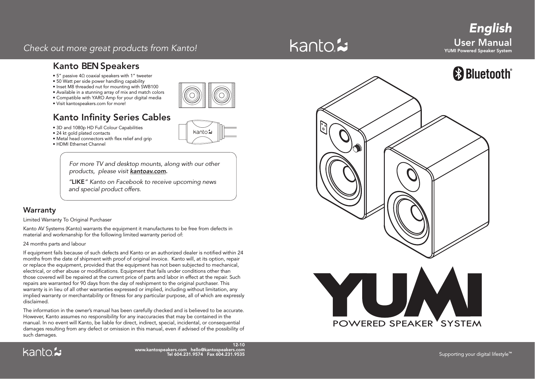 User ManualYUMI Powered Speaker Systemwww.kantospeakers.com   hello@kantospeakers.comTel 604.231.9574   Fax 604.231.9535 Supporting your digital lifestyle™Limited Warranty To Original PurchaserKanto AV Systems (Kanto) warrants the equipment it manufactures to be free from defects in material and workmanship for the following limited warranty period of:24 months parts and labourIf equipment fails because of such defects and Kanto or an authorized dealer is notiﬁed within 24 months from the date of shipment with proof of original invoice.  Kanto will, at its option, repair or replace the equipment, provided that the equipment has not been subjected to mechanical, electrical, or other abuse or modiﬁcations. Equipment that fails under conditions other than those covered will be repaired at the current price of parts and labor in effect at the repair. Such repairs are warranted for 90 days from the day of reshipment to the original purchaser. This warranty is in lieu of all other warranties expressed or implied, including without limitation, any implied warranty or merchantability or ﬁtness for any particular purpose, all of which are expressly disclaimed. The information in the owner’s manual has been carefully checked and is believed to be accurate. However, Kanto assumes no responsibility for any inaccuracies that may be contained in the manual. In no event will Kanto, be liable for direct, indirect, special, incidental, or consequential damages resulting from any defect or omission in this manual, even if advised of the possibility of such damages.WarrantyFor more TV and desktop mounts, along with our other products,  please visit kantoav.com.“LIKE” Kanto on Facebook to receive upcoming news     and special product offers.• 5” passive 4Ω coaxial speakers with 1” tweeter• 50 Watt per side power handling capability• Inset M8 threaded nut for mounting with SWB100• Available in a stunning array of mix and match colors• Compatible with YARO Amp for your digital media Kanto BEN Speakers• 3D and 1080p HD Full Colour Capabilities• 24 kt gold plated contacts• HDMI Ethernet ChannelKanto Inﬁnity Series Cables• Metal head connectors with ﬂex relief and grip• Visit kantospeakers.com for more! 12-10EnglishCheck out more great products from Kanto!YUMIPOWERED SPEAKER  SYSTEM