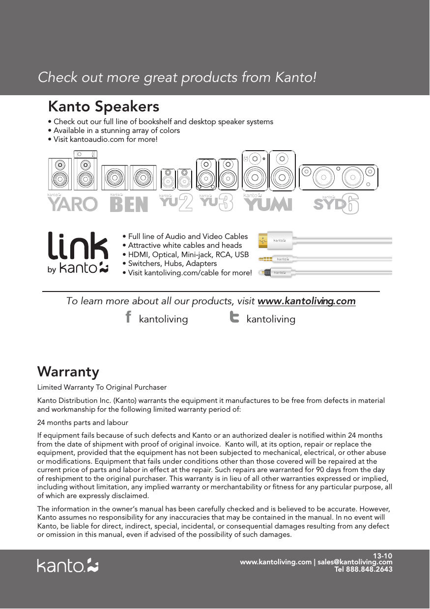 13-10Limited Warranty To Original PurchaserKanto Distribution Inc. (Kanto) warrants the equipment it manufactures to be free from defects in material and workmanship for the following limited warranty period of:24 months parts and labourIf equipment fails because of such defects and Kanto or an authorized dealer is notiﬁed within 24 months from the date of shipment with proof of original invoice.  Kanto will, at its option, repair or replace the equipment, provided that the equipment has not been subjected to mechanical, electrical, or other abuse or modiﬁcations. Equipment that fails under conditions other than those covered will be repaired at the current price of parts and labor in effect at the repair. Such repairs are warranted for 90 days from the day of reshipment to the original purchaser. This warranty is in lieu of all other warranties expressed or implied, including without limitation, any implied warranty or merchantability or ﬁtness for any particular purpose, all of which are expressly disclaimed. The information in the owner’s manual has been carefully checked and is believed to be accurate. However, Kanto assumes no responsibility for any inaccuracies that may be contained in the manual. In no event will Kanto, be liable for direct, indirect, special, incidental, or consequential damages resulting from any defect or omission in this manual, even if advised of the possibility of such damages.Warrantywww.kantoliving.com | sales@kantoliving.comTel 888.848.2643To learn more about all our products, visit www.kantoliving.com • Check out our full line of bookshelf and desktop speaker systems• Available in a stunning array of colorsKanto Speakers• Full line of Audio and Video Cables• Attractive white cables and heads• HDMI, Optical, Mini-jack, RCA, USB• Switchers, Hubs, Adapters• Visit kantoliving.com/cable for more!• Visit kantoaudio.com for more! BENbykantoliving kantolivingCheck out more great products from Kanto!