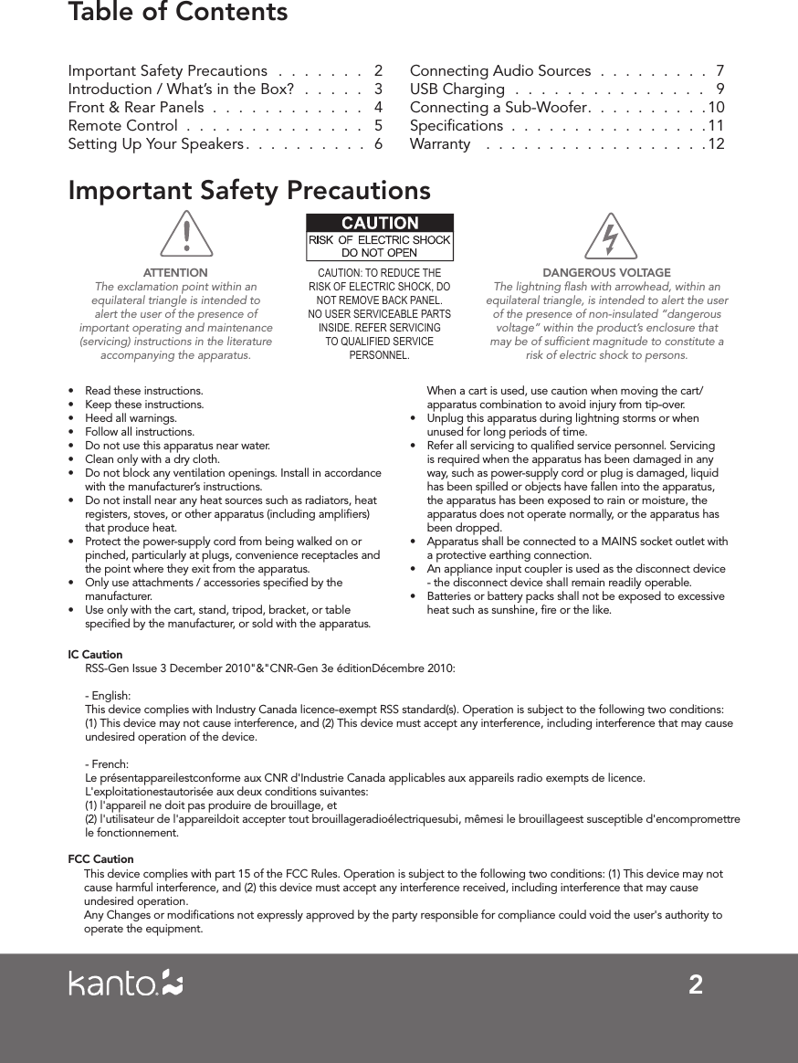 2Table of ContentsImportant Safety Precautions  .  .  .  .  .  .  .   2Introduction / What’s in the Box?  .  .  .  .  .   3Front &amp; Rear Panels  .  .  .  .  .  .  .  .  .  .  .  .  4Remote Control  .  .  .  .  .  .  .  .  .  .  .  .  .  .  5Setting Up Your Speakers .  .  .  .  .  .  .  .  .  .  6Connecting Audio Sources  .  .  .  .  .  .  .  .  .   7USB Charging  .  .  .  .  .  .  .  .  .  .  .  .  .  .  .   9Connecting a Sub-Woofer .  .  .  .  .  .  .  .  .  .10Speciﬁcations  .  .  .  .  .  .  .  .  .  .  .  .  .  .  .  .11Warranty   .  .  .  .  .  .  .  .  .  .  .  .  .  .  .  .  .  .12Important Safety Precautions• Read these instructions.• Keep these instructions.• Heed all warnings.• Follow all instructions.• Do not use this apparatus near water.• Clean only with a dry cloth.• Do not block any ventilation openings. Install in accordance with the manufacturer’s instructions.• Do not install near any heat sources such as radiators, heat registers, stoves, or other apparatus (including ampliﬁers) that produce heat.• Protect the power-supply cord from being walked on or pinched, particularly at plugs, convenience receptacles and the point where they exit from the apparatus.• Only use attachments / accessories speciﬁed by the manufacturer.• Use only with the cart, stand, tripod, bracket, or table speciﬁed by the manufacturer, or sold with the apparatus.When a cart is used, use caution when moving the cart/apparatus combination to avoid injury from tip-over.• Unplug this apparatus during lightning storms or when unused for long periods of time.• Refer all servicing to qualiﬁed service personnel. Servicing is required when the apparatus has been damaged in any way, such as power-supply cord or plug is damaged, liquid has been spilled or objects have fallen into the apparatus, the apparatus has been exposed to rain or moisture, the apparatus does not operate normally, or the apparatus has been dropped.• Apparatus shall be connected to a MAINS socket outlet with a protective earthing connection.• An appliance input coupler is used as the disconnect device - the disconnect device shall remain readily operable.• Batteries or battery packs shall not be exposed to excessive heat such as sunshine, ﬁre or the like.CAUTION: TO REDUCE THE RISK OF ELECTRIC SHOCK, DO NOT REMOVE BACK PANEL.NO USER SERVICEABLE PARTS INSIDE. REFER SERVICING TO QUALIFIED SERVICE PERSONNEL.DANGEROUS VOLTAGEThe lightning ﬂash with arrowhead, within an equilateral triangle, is intended to alert the user of the presence of non-insulated “dangerous voltage” within the product’s enclosure that may be of sufﬁcient magnitude to constitute a risk of electric shock to persons.ATTENTIONThe exclamation point within an equilateral triangle is intended to alert the user of the presence of important operating and maintenance (servicing) instructions in the literature accompanying the apparatus.IC CautionRSS-Gen Issue 3 December 2010&quot;&amp;&quot;CNR-Gen 3e éditionDécembre 2010:- English:This device complies with Industry Canada licence-exempt RSS standard(s). Operation is subject to the following two conditions: (1) This device may not cause interference, and (2) This device must accept any interference, including interference that may cause undesired operation of the device.- French:Le présentappareilestconforme aux CNR d&apos;Industrie Canada applicables aux appareils radio exempts de licence. L&apos;exploitationestautorisée aux deux conditions suivantes:(1) l&apos;appareil ne doit pas produire de brouillage, et(2) l&apos;utilisateur de l&apos;appareildoit accepter tout brouillageradioélectriquesubi, mêmesi le brouillageest susceptible d&apos;encompromettrele fonctionnement.FCC Caution      This device complies with part 15 of the FCC Rules. Operation is subject to the following two conditions: (1) This device may not cause harmful interference, and (2) this device must accept any interference received, including interference that may cause undesired operation.Any Changes or modi�cations not expressly approved by the party responsible for compliance could void the user&apos;s authority to operate the equipment.