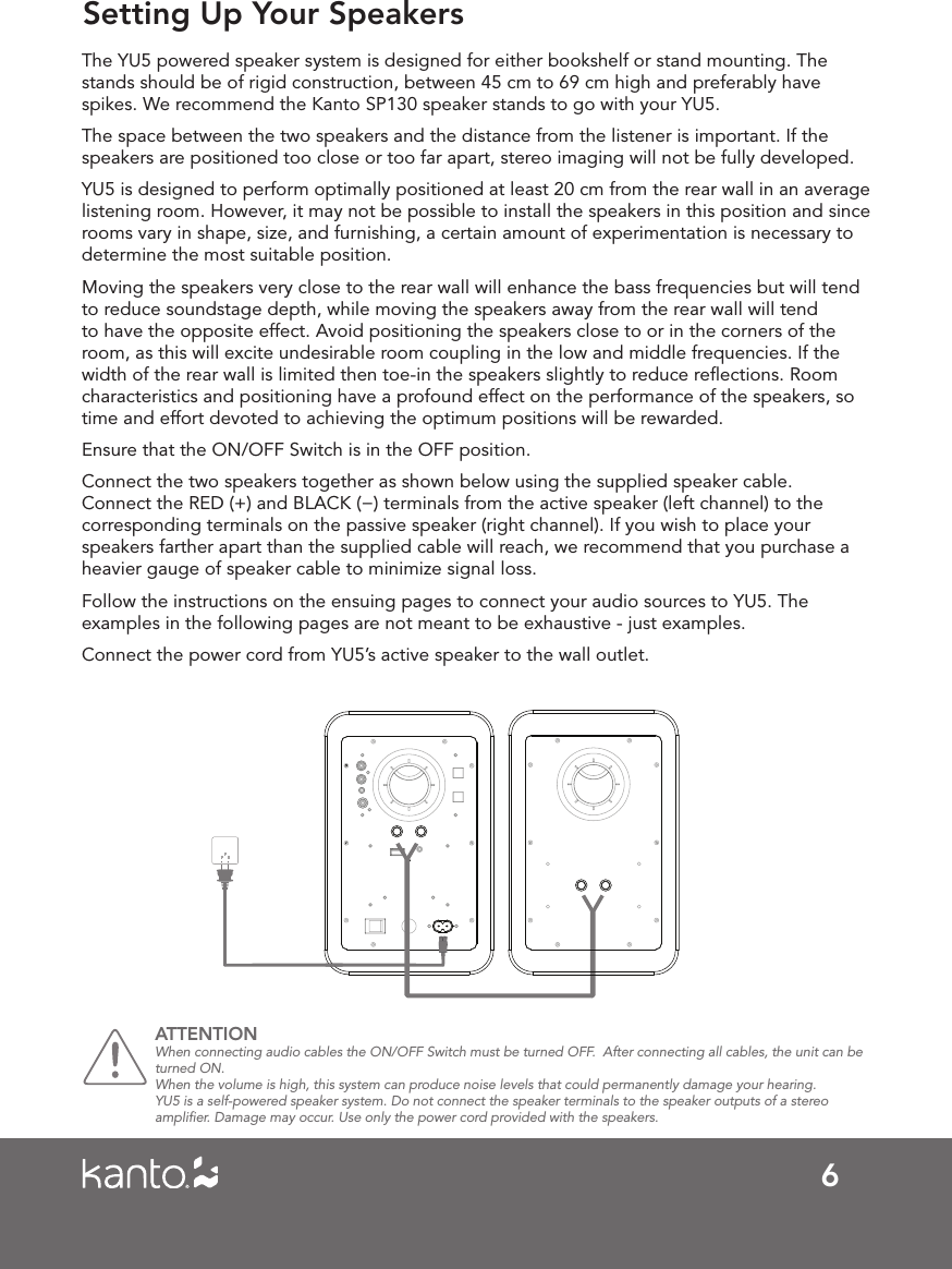 6Setting Up Your SpeakersThe YU5 powered speaker system is designed for either bookshelf or stand mounting. The stands should be of rigid construction, between 45 cm to 69 cm high and preferably have spikes. We recommend the Kanto SP130 speaker stands to go with your YU5.The space between the two speakers and the distance from the listener is important. If the speakers are positioned too close or too far apart, stereo imaging will not be fully developed.YU5 is designed to perform optimally positioned at least 20 cm from the rear wall in an average listening room. However, it may not be possible to install the speakers in this position and since rooms vary in shape, size, and furnishing, a certain amount of experimentation is necessary to determine the most suitable position.Moving the speakers very close to the rear wall will enhance the bass frequencies but will tend to reduce soundstage depth, while moving the speakers away from the rear wall will tend to have the opposite effect. Avoid positioning the speakers close to or in the corners of the room, as this will excite undesirable room coupling in the low and middle frequencies. If the width of the rear wall is limited then toe-in the speakers slightly to reduce reﬂections. Room characteristics and positioning have a profound effect on the performance of the speakers, so time and effort devoted to achieving the optimum positions will be rewarded. Ensure that the ON/OFF Switch is in the OFF position.Connect the two speakers together as shown below using the supplied speaker cable. Connect the RED (+) and BLACK (−) terminals from the active speaker (left channel) to the corresponding terminals on the passive speaker (right channel). If you wish to place your speakers farther apart than the supplied cable will reach, we recommend that you purchase a heavier gauge of speaker cable to minimize signal loss.Follow the instructions on the ensuing pages to connect your audio sources to YU5. The examples in the following pages are not meant to be exhaustive - just examples.Connect the power cord from YU5’s active speaker to the wall outlet. ATTENTION When connecting audio cables the ON/OFF Switch must be turned OFF.  After connecting all cables, the unit can be turned ON.When the volume is high, this system can produce noise levels that could permanently damage your hearing. YU5 is a self-powered speaker system. Do not connect the speaker terminals to the speaker outputs of a stereo ampliﬁer. Damage may occur. Use only the power cord provided with the speakers. 