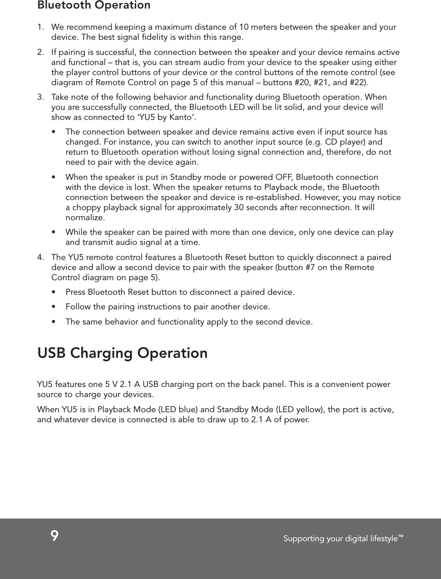 9Supporting your digital lifestyle™USB Charging OperationYU5 features one 5 V 2.1 A USB charging port on the back panel. This is a convenient power source to charge your devices. When YU5 is in Playback Mode (LED blue) and Standby Mode (LED yellow), the port is active, and whatever device is connected is able to draw up to 2.1 A of power.Bluetooth Operation1.  We recommend keeping a maximum distance of 10 meters between the speaker and your device. The best signal ﬁdelity is within this range.2.  If pairing is successful, the connection between the speaker and your device remains active and functional – that is, you can stream audio from your device to the speaker using either the player control buttons of your device or the control buttons of the remote control (see diagram of Remote Control on page 5 of this manual – buttons #20, #21, and #22).3.  Take note of the following behavior and functionality during Bluetooth operation. When you are successfully connected, the Bluetooth LED will be lit solid, and your device will show as connected to ‘YU5 by Kanto’.•  The connection between speaker and device remains active even if input source has changed. For instance, you can switch to another input source (e.g. CD player) and return to Bluetooth operation without losing signal connection and, therefore, do not need to pair with the device again.•  When the speaker is put in Standby mode or powered OFF, Bluetooth connection with the device is lost. When the speaker returns to Playback mode, the Bluetooth connection between the speaker and device is re-established. However, you may notice  a choppy playback signal for approximately 30 seconds after reconnection. It will normalize.•  While the speaker can be paired with more than one device, only one device can play and transmit audio signal at a time.4.  The YU5 remote control features a Bluetooth Reset button to quickly disconnect a paired device and allow a second device to pair with the speaker (button #7 on the Remote Control diagram on page 5).•  Press Bluetooth Reset button to disconnect a paired device.•  Follow the pairing instructions to pair another device.•  The same behavior and functionality apply to the second device.