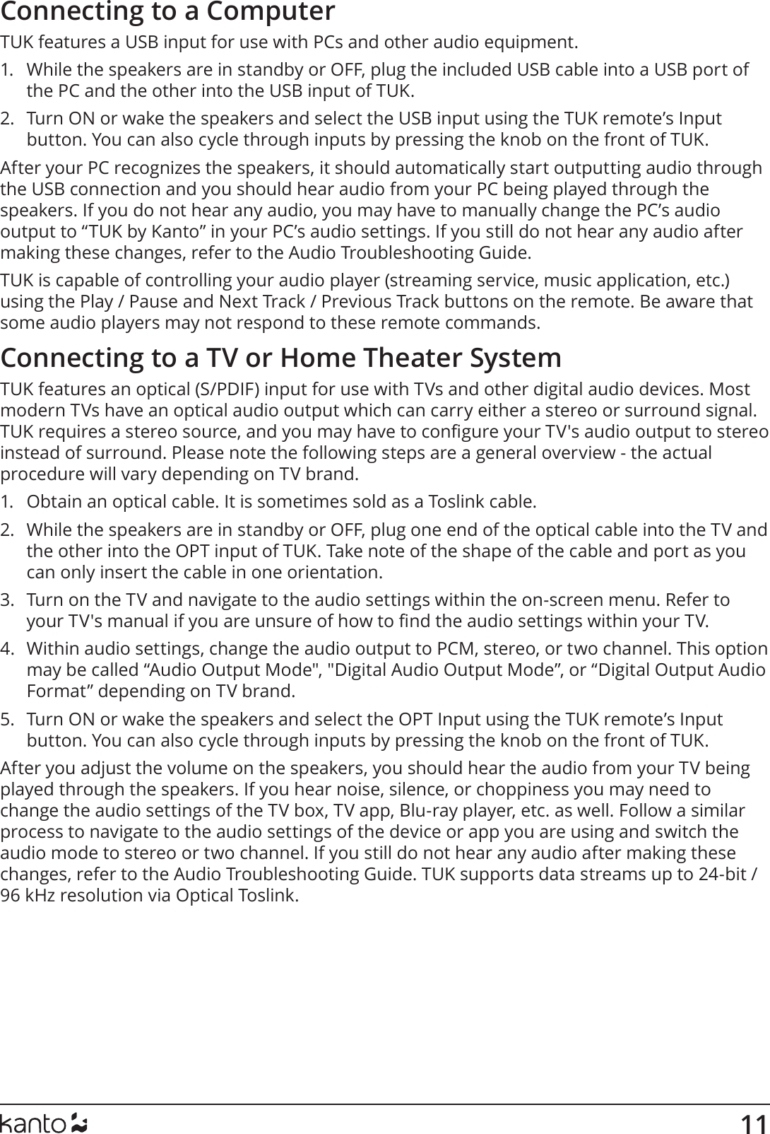 11Connecting to a ComputerTUK features a USB input for use with PCs and other audio equipment. 1.  While the speakers are in standby or OFF, plug the included USB cable into a USB port of the PC and the other into the USB input of TUK.2.  Turn ON or wake the speakers and select the USB input using the TUK remote’s Input button. You can also cycle through inputs by pressing the knob on the front of TUK.After your PC recognizes the speakers, it should automatically start outputting audio through the USB connection and you should hear audio from your PC being played through the speakers. If you do not hear any audio, you may have to manually change the PC’s audio output to “TUK by Kanto” in your PC’s audio settings. If you still do not hear any audio after making these changes, refer to the Audio Troubleshooting Guide.TUK is capable of controlling your audio player (streaming service, music application, etc.) using the Play / Pause and Next Track / Previous Track buttons on the remote. Be aware that some audio players may not respond to these remote commands. Connecting to a TV or Home Theater SystemTUK features an optical (S/PDIF) input for use with TVs and other digital audio devices. Most modern TVs have an optical audio output which can carry either a stereo or surround signal. TUK requires a stereo source, and you may have to congure your TV&apos;s audio output to stereo instead of surround. Please note the following steps are a general overview - the actual procedure will vary depending on TV brand.1.  Obtain an optical cable. It is sometimes sold as a Toslink cable.2.  While the speakers are in standby or OFF, plug one end of the optical cable into the TV and the other into the OPT input of TUK. Take note of the shape of the cable and port as you can only insert the cable in one orientation. 3.  Turn on the TV and navigate to the audio settings within the on-screen menu. Refer to your TV&apos;s manual if you are unsure of how to nd the audio settings within your TV.4.  Within audio settings, change the audio output to PCM, stereo, or two channel. This option may be called “Audio Output Mode&quot;, &quot;Digital Audio Output Mode”, or “Digital Output Audio Format” depending on TV brand.5.  Turn ON or wake the speakers and select the OPT Input using the TUK remote’s Input button. You can also cycle through inputs by pressing the knob on the front of TUK.After you adjust the volume on the speakers, you should hear the audio from your TV being played through the speakers. If you hear noise, silence, or choppiness you may need to change the audio settings of the TV box, TV app, Blu-ray player, etc. as well. Follow a similar process to navigate to the audio settings of the device or app you are using and switch the audio mode to stereo or two channel. If you still do not hear any audio after making these changes, refer to the Audio Troubleshooting Guide. TUK supports data streams up to 24-bit / 96 kHz resolution via Optical Toslink.