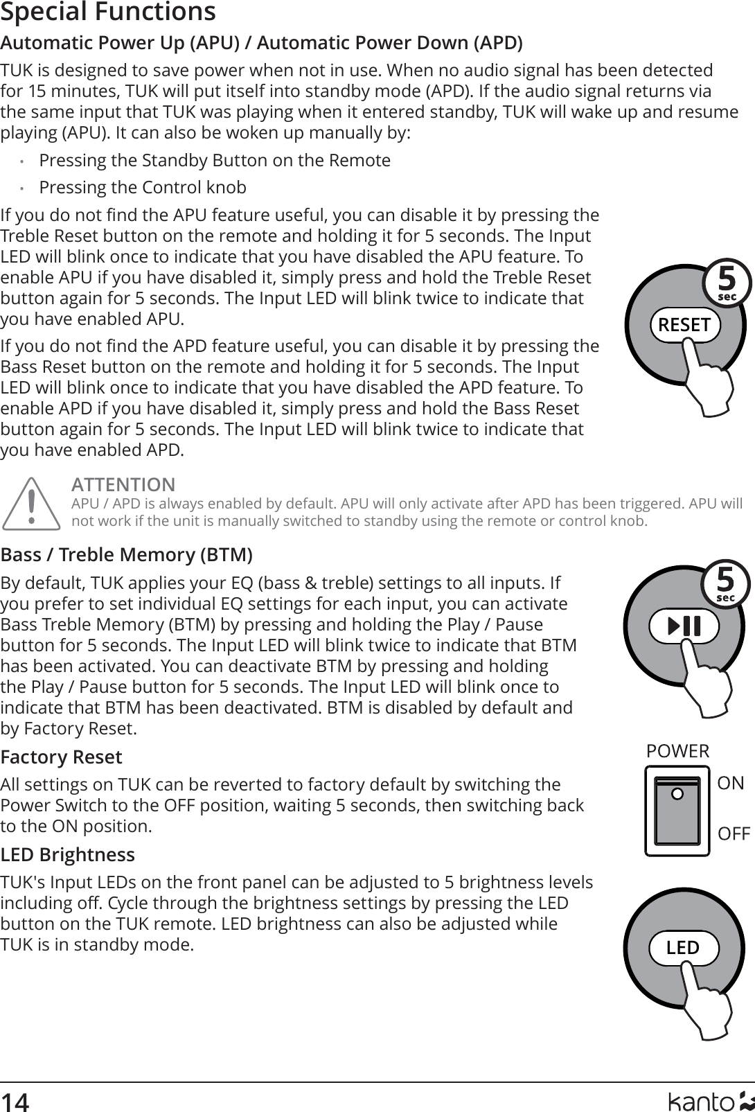 14RESETLEDRESETLEDSpecial FunctionsAutomatic Power Up (APU) / Automatic Power Down (APD)TUK is designed to save power when not in use. When no audio signal has been detected for 15 minutes, TUK will put itself into standby mode (APD). If the audio signal returns via the same input that TUK was playing when it entered standby, TUK will wake up and resume playing (APU). It can also be woken up manually by:•  Pressing the Standby Button on the Remote•  Pressing the Control knobIf you do not nd the APU feature useful, you can disable it by pressing the Treble Reset button on the remote and holding it for 5 seconds. The Input LED will blink once to indicate that you have disabled the APU feature. To enable APU if you have disabled it, simply press and hold the Treble Reset button again for 5 seconds. The Input LED will blink twice to indicate that you have enabled APU.If you do not nd the APD feature useful, you can disable it by pressing the Bass Reset button on the remote and holding it for 5 seconds. The Input LED will blink once to indicate that you have disabled the APD feature. To enable APD if you have disabled it, simply press and hold the Bass Reset button again for 5 seconds. The Input LED will blink twice to indicate that you have enabled APD.ATTENTION APU / APD is always enabled by default. APU will only activate after APD has been triggered. APU will not work if the unit is manually switched to standby using the remote or control knob.Bass / Treble Memory (BTM)By default, TUK applies your EQ (bass &amp; treble) settings to all inputs. If you prefer to set individual EQ settings for each input, you can activate Bass Treble Memory (BTM) by pressing and holding the Play / Pause button for 5 seconds. The Input LED will blink twice to indicate that BTM has been activated. You can deactivate BTM by pressing and holding the Play / Pause button for 5 seconds. The Input LED will blink once to indicate that BTM has been deactivated. BTM is disabled by default and by Factory Reset.Factory ResetAll settings on TUK can be reverted to factory default by switching the Power Switch to the OFF position, waiting 5 seconds, then switching back to the ON position.LED BrightnessTUK&apos;s Input LEDs on the front panel can be adjusted to 5 brightness levels including o. Cycle through the brightness settings by pressing the LED button on the TUK remote. LED brightness can also be adjusted while TUK is in standby mode.