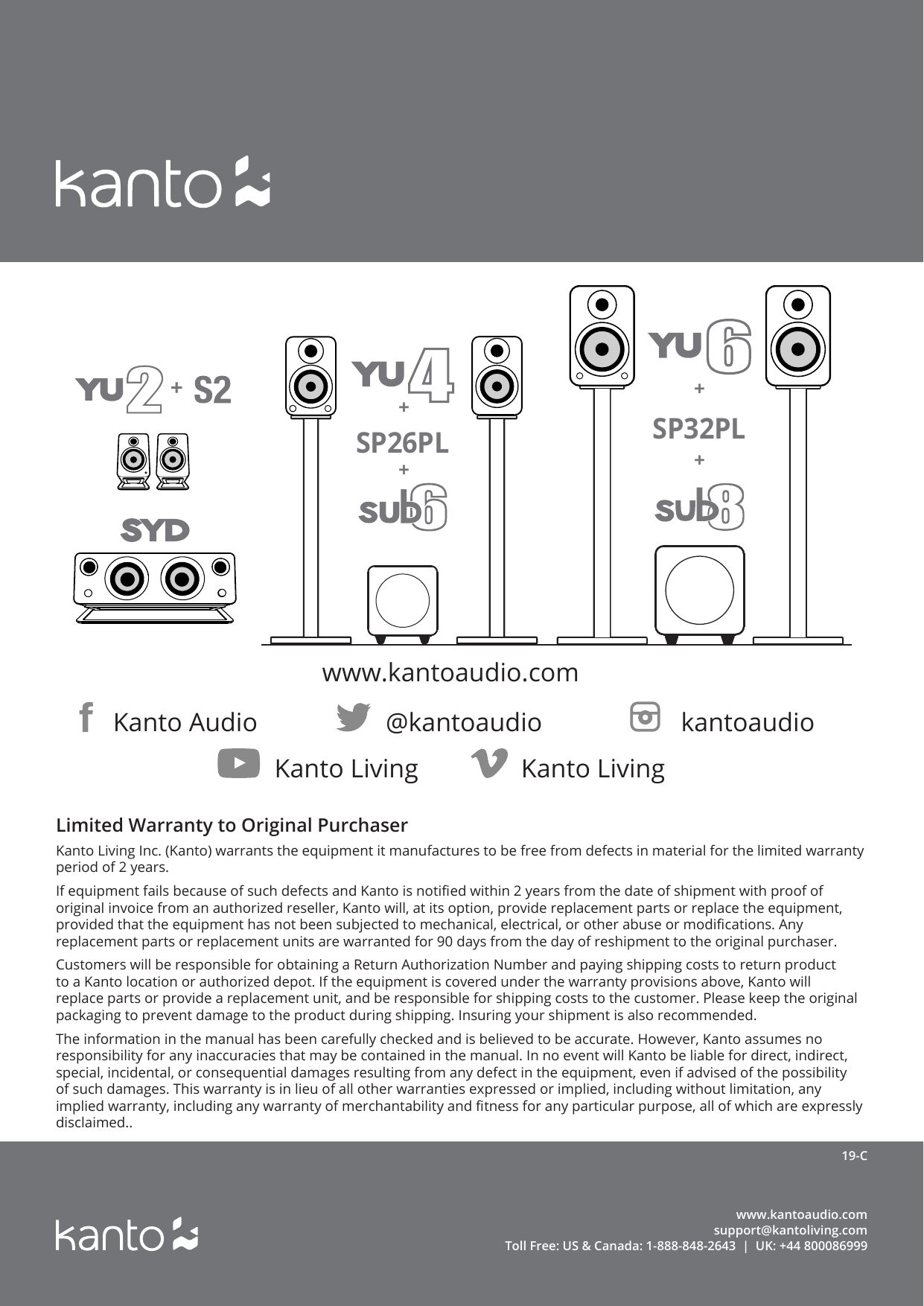www.kantoaudio.comsupport@kantoliving.comToll Free: US &amp; Canada: 1-888-848-2643  |  UK: +44 80008699919-CKanto Audio @kantoaudio kantoaudio+SP32PL++Kanto Living Kanto LivingSP26PL++www.kantoaudio.comLimited Warranty to Original PurchaserKanto Living Inc. (Kanto) warrants the equipment it manufactures to be free from defects in material for the limited warranty period of 2 years.If equipment fails because of such defects and Kanto is notied within 2 years from the date of shipment with proof of original invoice from an authorized reseller, Kanto will, at its option, provide replacement parts or replace the equipment, provided that the equipment has not been subjected to mechanical, electrical, or other abuse or modications. Any replacement parts or replacement units are warranted for 90 days from the day of reshipment to the original purchaser.Customers will be responsible for obtaining a Return Authorization Number and paying shipping costs to return product to a Kanto location or authorized depot. If the equipment is covered under the warranty provisions above, Kanto will replace parts or provide a replacement unit, and be responsible for shipping costs to the customer. Please keep the original packaging to prevent damage to the product during shipping. Insuring your shipment is also recommended.The information in the manual has been carefully checked and is believed to be accurate. However, Kanto assumes no responsibility for any inaccuracies that may be contained in the manual. In no event will Kanto be liable for direct, indirect, special, incidental, or consequential damages resulting from any defect in the equipment, even if advised of the possibility of such damages. This warranty is in lieu of all other warranties expressed or implied, including without limitation, any implied warranty, including any warranty of merchantability and tness for any particular purpose, all of which are expressly disclaimed..