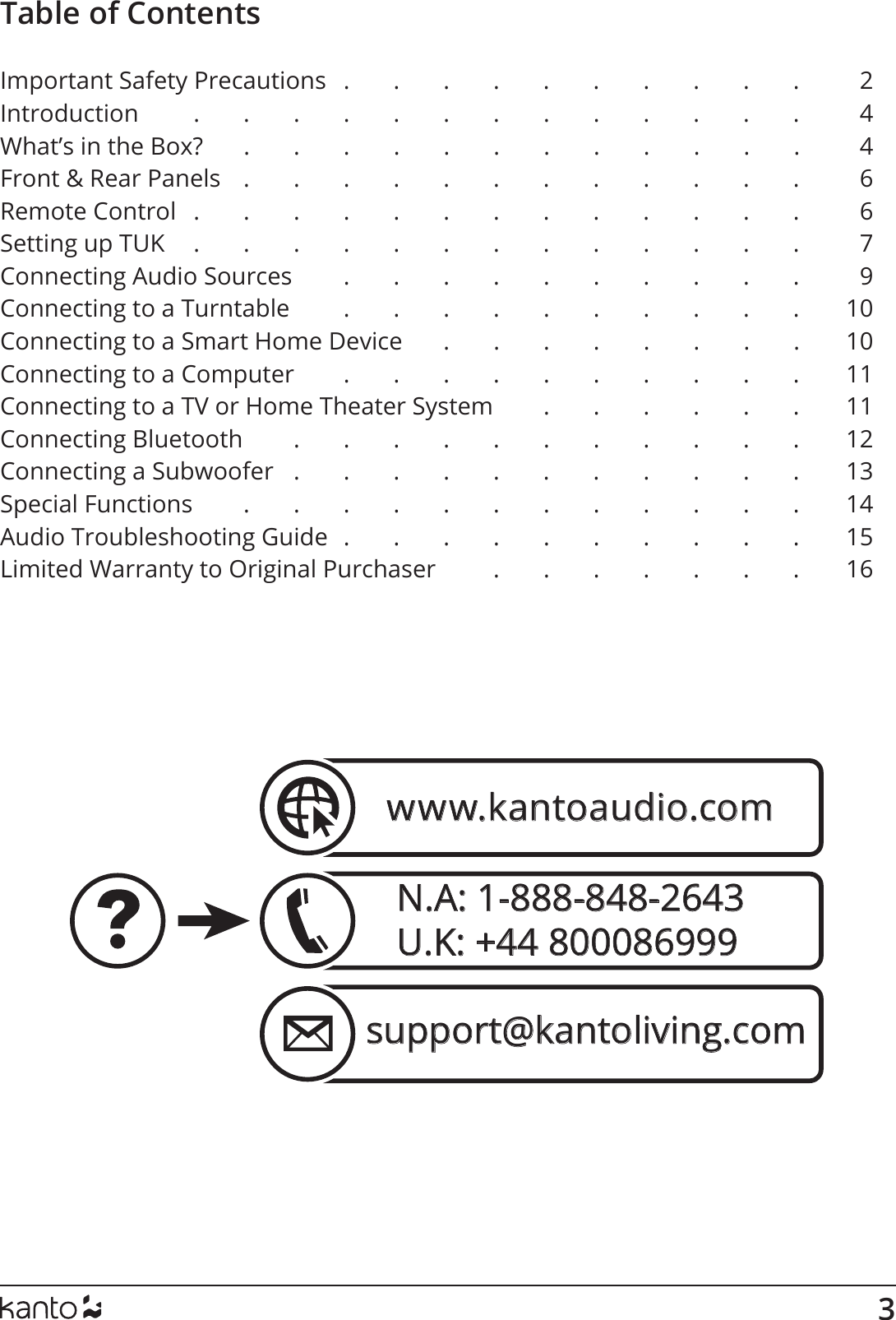 3N.A: 1-888-848-2643U.K: +44 800086999  support@kantoliving.comwww.kantoaudio.comTable of ContentsImportant Safety Precautions   .       .       .       .       .       .       .       .       .       .        2Introduction         .       .       .       .       .       .       .       .       .       .       .       .       .       4What’s in the Box?      .      .      .      .      .      .      .      .      .      .      .      .       4Front &amp; Rear Panels    .       .       .       .       .       .       .       .       .       .       .       .        6Remote Control   .       .       .       .       .       .       .       .       .       .       .       .       .        6Setting up TUK     .       .       .       .       .       .       .       .       .       .       .       .       .        7Connecting Audio Sources         .       .       .       .       .       .       .       .       .       .       9Connecting to a Turntable         .       .       .       .       .       .       .       .       .       .       10Connecting to a Smart Home Device      .      .      .      .      .      .      .      .      10Connecting to a Computer        .       .       .       .       .       .       .       .       .       .       11Connecting to a TV or Home Theater System         .       .       .       .       .       .       11Connecting Bluetooth         .       .       .       .       .       .       .       .       .       .       .       12Connecting a Subwoofer   .       .       .       .       .       .       .       .       .       .       .       13Special Functions         .       .       .       .       .       .       .       .       .       .       .       .       14Audio Troubleshooting Guide  .       .       .       .       .       .       .       .       .       .       15Limited Warranty to Original Purchaser          .       .       .       .       .       .       .       16