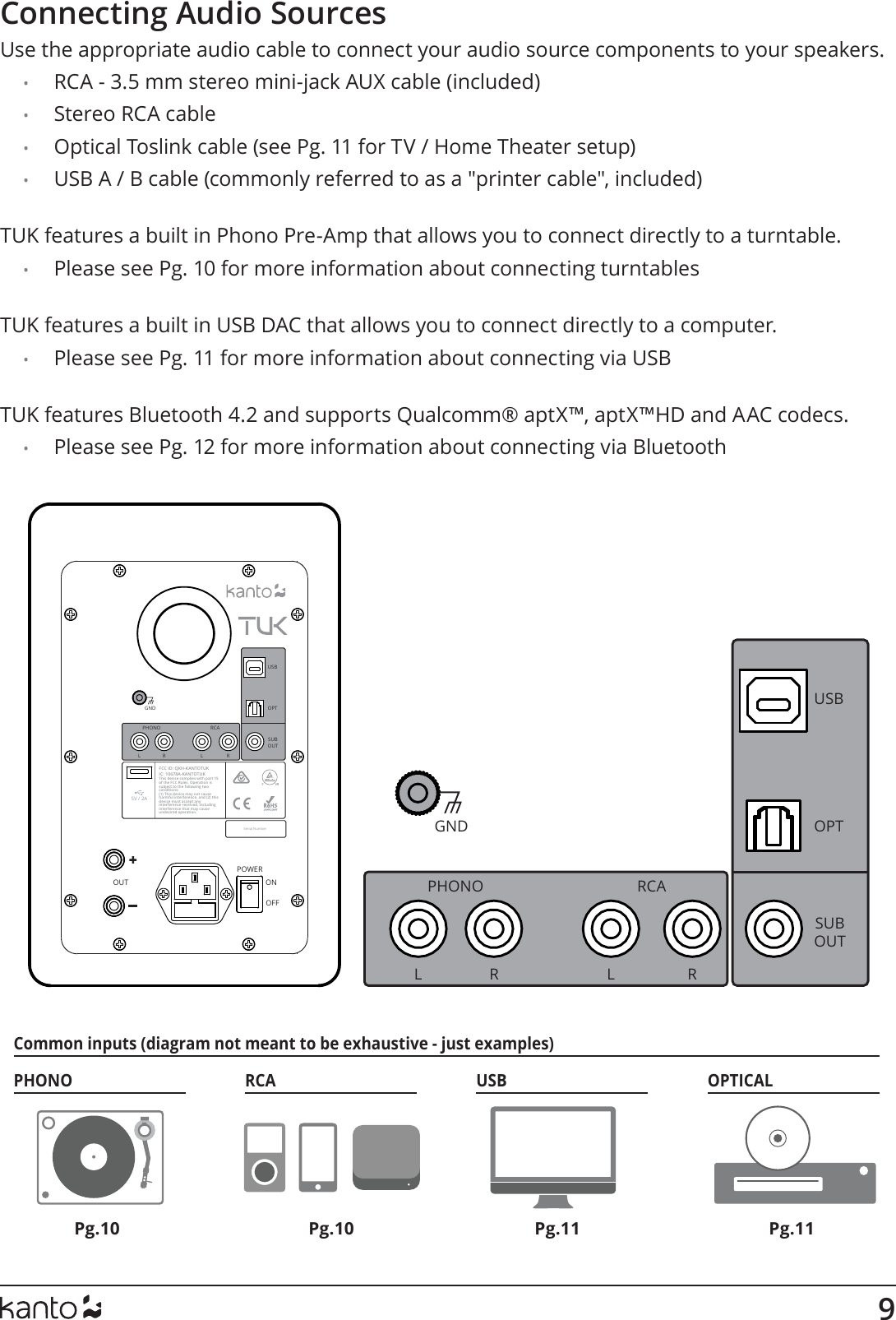 9PHONO RCA USB OPTICALCommon inputs (diagram not meant to be exhaustive - just examples) SUBOUTOPTRCAUSBPHONOGNDL R L ROUTThis device complies with part 15 of the FCC Rules. Operation is subject to the following two conditions: (1) This device may not cause harmful interference, and (2) this device must accept any interference received, including interference that may cause undesired operation.FCC ID: QKH-KANTOTUK IC: 10678A-KANTOTUKONOFFPOWER5V / 2ASerial NumberSUBOUTOPTRCAUSBPHONOGNDL R L RConnecting Audio SourcesUse the appropriate audio cable to connect your audio source components to your speakers. •  RCA - 3.5 mm stereo mini-jack AUX cable (included)•  Stereo RCA cable•  Optical Toslink cable (see Pg. 11 for TV / Home Theater setup)•  USB A / B cable (commonly referred to as a &quot;printer cable&quot;, included) TUK features a built in Phono Pre-Amp that allows you to connect directly to a turntable.•  Please see Pg. 10 for more information about connecting turntables TUK features a built in USB DAC that allows you to connect directly to a computer.•  Please see Pg. 11 for more information about connecting via USB TUK features Bluetooth 4.2 and supports Qualcomm® aptX™, aptX™HD and AAC codecs.•  Please see Pg. 12 for more information about connecting via BluetoothPg.10 Pg.11Pg.10 Pg.11