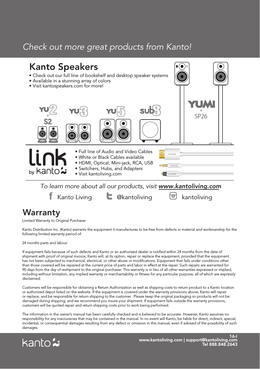 16-Iwww.kantoliving.com | support@kantoliving.comTel 888.848.2643Check out more great products from Kanto!WarrantyTo learn more about all our products, visit www.kantoliving.com • Check out our full line of bookshelf and desktop speaker systems• Available in a stunning array of colors• Visit kantospeakers.com for more! Kanto Speakers• Full line of Audio and Video Cables• White or Black Cables available• HDMI, Optical, Mini-jack, RCA, USB• Switchers, Hubs, and Adapters• Visit kantoliving.combyKanto Living @kantoliving kantolivingSP26++Limited Warranty to Original Purchaser Kanto Distribution Inc. (Kanto) warrants the equipment it manufactures to be free from defects in material and workmanship for the following limited warranty period of: 24 months parts and labour If equipment fails because of such defects and Kanto or an authorized dealer is notiﬁed within 24 months from the date of shipment with proof of original invoice, Kanto will, at its option, repair or replace the equipment, provided that the equipment has not been subjected to mechanical, electrical, or other abuse or modiﬁcations. Equipment that fails under conditions other than those covered will be repaired at the current price of parts and labor in effect at the repair. Such repairs are warranted for 90 days from the day of reshipment to the original purchaser. This warranty is in lieu of all other warranties expressed or implied, including without limitation, any implied warranty or merchantability or ﬁtness for any particular purpose, all of which are expressly disclaimed. Customers will be responsible for obtaining a Return Authorization as well as shipping costs to return product to a Kanto location or authorized depot listed on the website. If the equipment is covered under the warranty provisions above, Kanto will repair or replace, and be responsible for return shipping to the customer.  Please keep the original packaging so products will not be damaged during shipping, and we recommend you insure your shipment. If equipment fails outside the warranty provisions, customers will be quoted repair and return shipping costs prior to work being performed.The information in the owner’s manual has been carefully checked and is believed to be accurate. However, Kanto assumes no responsibility for any inaccuracies that may be contained in the manual. In no event will Kanto, be liable for direct, indirect, special, incidental, or consequential damages resulting from any defect or omission in this manual, even if advised of the possibility of such damages.