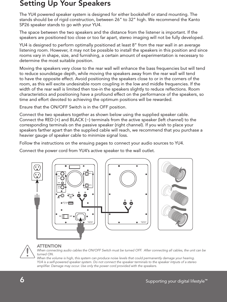 6Supporting your digital lifestyle™Setting Up Your SpeakersThe YU4 powered speaker system is designed for either bookshelf or stand mounting. The stands should be of rigid construction, between 26” to 32” high. We recommend the Kanto SP26 speaker stands to go with your YU4.The space between the two speakers and the distance from the listener is important. If the speakers are positioned too close or too far apart, stereo imaging will not be fully developed.YU4 is designed to perform optimally positioned at least 8” from the rear wall in an average listening room. However, it may not be possible to install the speakers in this position and since rooms vary in shape, size, and furnishing, a certain amount of experimentation is necessary to determine the most suitable position.Moving the speakers very close to the rear wall will enhance the bass frequencies but will tend to reduce soundstage depth, while moving the speakers away from the rear wall will tend to have the opposite effect. Avoid positioning the speakers close to or in the corners of the room, as this will excite undesirable room coupling in the low and middle frequencies. If the width of the rear wall is limited then toe-in the speakers slightly to reduce reﬂections. Room characteristics and positioning have a profound effect on the performance of the speakers, so time and effort devoted to achieving the optimum positions will be rewarded. Ensure that the ON/OFF Switch is in the OFF position.Connect the two speakers together as shown below using the supplied speaker cable. Connect the RED (+) and BLACK (−) terminals from the active speaker (left channel) to the corresponding terminals on the passive speaker (right channel). If you wish to place your speakers farther apart than the supplied cable will reach, we recommend that you purchase a heavier gauge of speaker cable to minimize signal loss.Follow the instructions on the ensuing pages to connect your audio sources to YU4. Connect the power cord from YU4’s active speaker to the wall outlet. OPT1OPT2Sub OutAUXRLRCAON OFFUSB Charge5V / 1ARCAPhono LineGNDwww.kantoaudio.comDesigned in CanadaMade in Chinawww.kantoaudio.comDesigned in CanadaMade in ChinaATTENTION When connecting audio cables the ON/OFF Switch must be turned OFF.  After connecting all cables, the unit can be turned ON.When the volume is high, this system can produce noise levels that could permanently damage your hearing. YU4 is a self-powered speaker system. Do not connect the speaker terminals to the speaker intputs of a stereo ampliﬁer. Damage may occur. Use only the power cord provided with the speakers. 