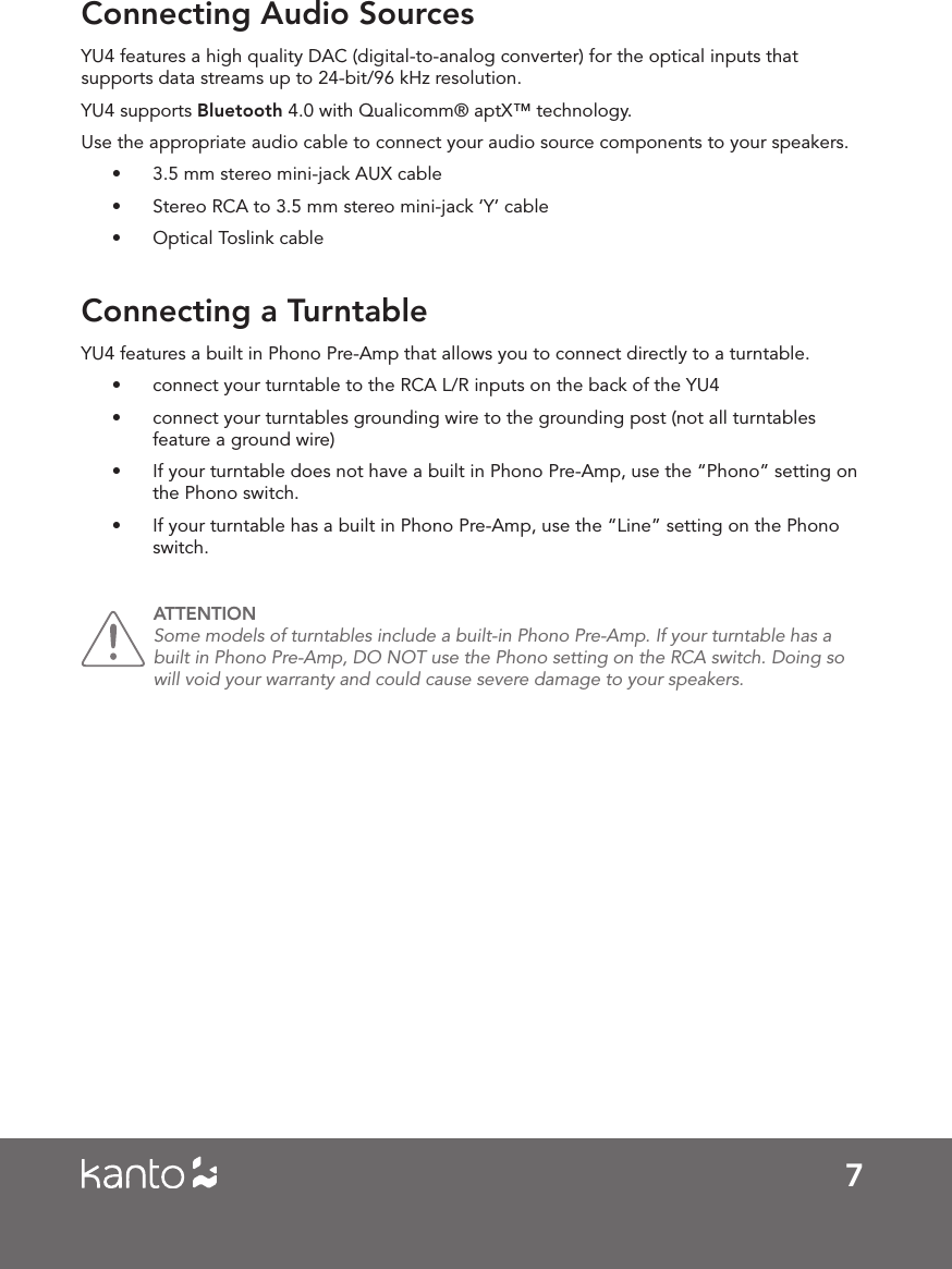 7Connecting Audio SourcesConnecting a TurntableYU4 features a high quality DAC (digital-to-analog converter) for the optical inputs that supports data streams up to 24-bit/96 kHz resolution. YU4 supports Bluetooth 4.0 with Qualicomm® aptX™ technology. Use the appropriate audio cable to connect your audio source components to your speakers. •  3.5 mm stereo mini-jack AUX cable•  Stereo RCA to 3.5 mm stereo mini-jack ‘Y’ cable•  Optical Toslink cableYU4 features a built in Phono Pre-Amp that allows you to connect directly to a turntable.  •  connect your turntable to the RCA L/R inputs on the back of the YU4•  connect your turntables grounding wire to the grounding post (not all turntables feature a ground wire)•  If your turntable does not have a built in Phono Pre-Amp, use the “Phono” setting on the Phono switch. •  If your turntable has a built in Phono Pre-Amp, use the “Line” setting on the Phono switch. ATTENTION Some models of turntables include a built-in Phono Pre-Amp. If your turntable has a built in Phono Pre-Amp, DO NOT use the Phono setting on the RCA switch. Doing so will void your warranty and could cause severe damage to your speakers. 
