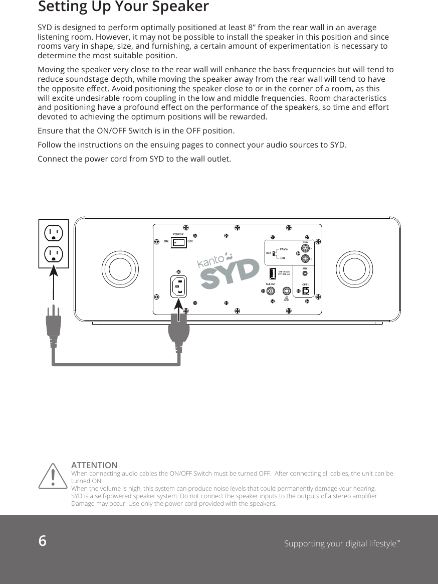 6Supporting your digital lifestyle™Setting Up Your SpeakerSYD is designed to perform optimally positioned at least 8” from the rear wall in an average listening room. However, it may not be possible to install the speaker in this position and since rooms vary in shape, size, and furnishing, a certain amount of experimentation is necessary to determine the most suitable position.Moving the speaker very close to the rear wall will enhance the bass frequencies but will tend to reduce soundstage depth, while moving the speaker away from the rear wall will tend to have the opposite eect. Avoid positioning the speaker close to or in the corner of a room, as this will excite undesirable room coupling in the low and middle frequencies. Room characteristics and positioning have a profound eect on the performance of the speakers, so time and eort devoted to achieving the optimum positions will be rewarded. Ensure that the ON/OFF Switch is in the OFF position.Follow the instructions on the ensuing pages to connect your audio sources to SYD. Connect the power cord from SYD to the wall outlet. ATTENTION When connecting audio cables the ON/OFF Switch must be turned OFF.  After connecting all cables, the unit can be turned ON.When the volume is high, this system can produce noise levels that could permanently damage your hearing. SYD is a self-powered speaker system. Do not connect the speaker inputs to the outputs of a stereo amplier. Damage may occur. Use only the power cord provided with the speakers. OPT1Sub OutLRRCARCAUSB Charge5V/1000 mAGNDON OFFPOWERAUX