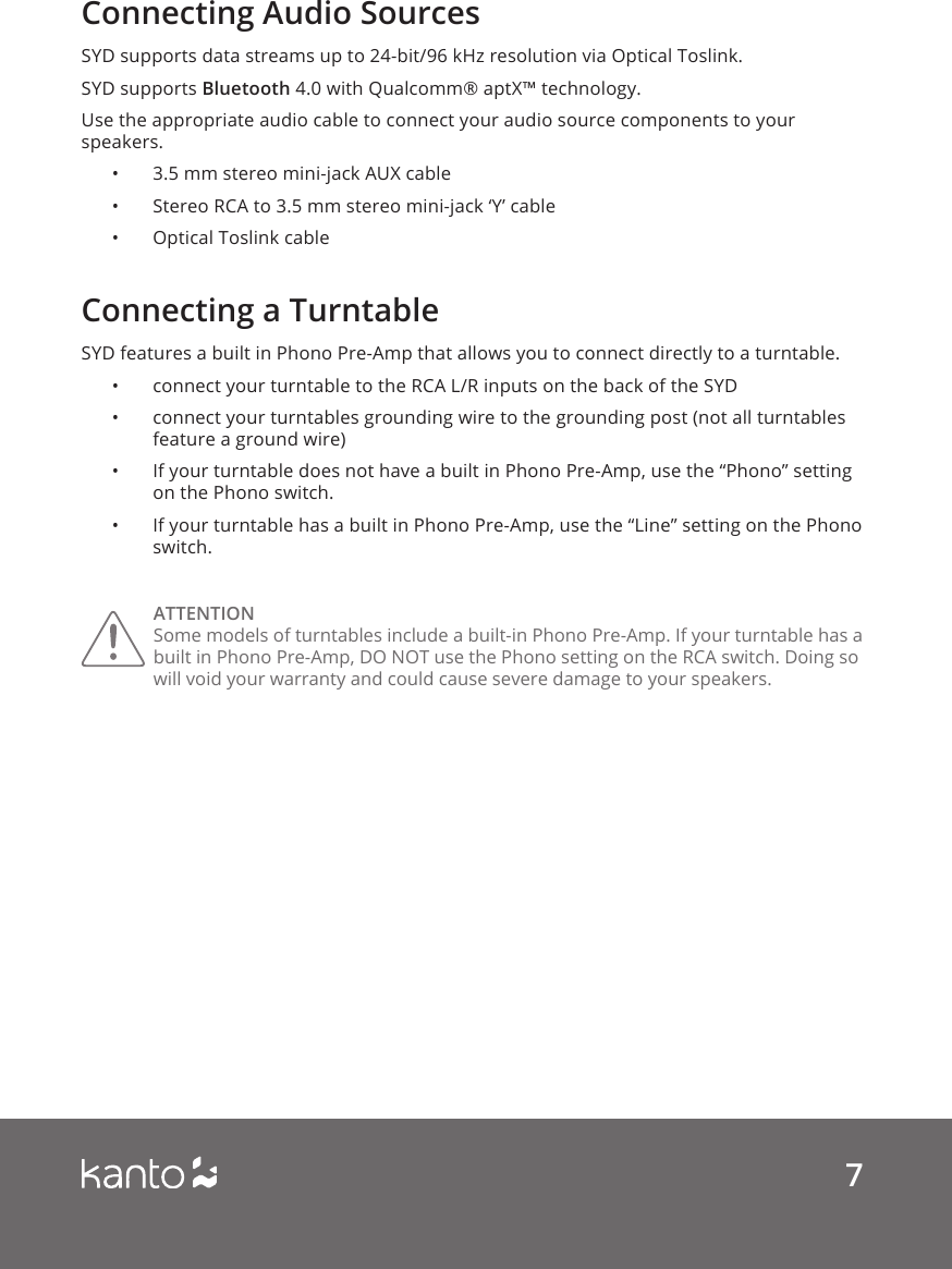 7Connecting Audio SourcesConnecting a TurntableSYD supports data streams up to 24-bit/96 kHz resolution via Optical Toslink. SYD supports Bluetooth 4.0 with Qualcomm® aptX™ technology. Use the appropriate audio cable to connect your audio source components to your speakers. •  3.5 mm stereo mini-jack AUX cable•  Stereo RCA to 3.5 mm stereo mini-jack ‘Y’ cable•  Optical Toslink cableSYD features a built in Phono Pre-Amp that allows you to connect directly to a turntable.  •  connect your turntable to the RCA L/R inputs on the back of the SYD•  connect your turntables grounding wire to the grounding post (not all turntables feature a ground wire)•  If your turntable does not have a built in Phono Pre-Amp, use the “Phono” setting on the Phono switch. •  If your turntable has a built in Phono Pre-Amp, use the “Line” setting on the Phono switch. ATTENTION Some models of turntables include a built-in Phono Pre-Amp. If your turntable has a built in Phono Pre-Amp, DO NOT use the Phono setting on the RCA switch. Doing so will void your warranty and could cause severe damage to your speakers. 