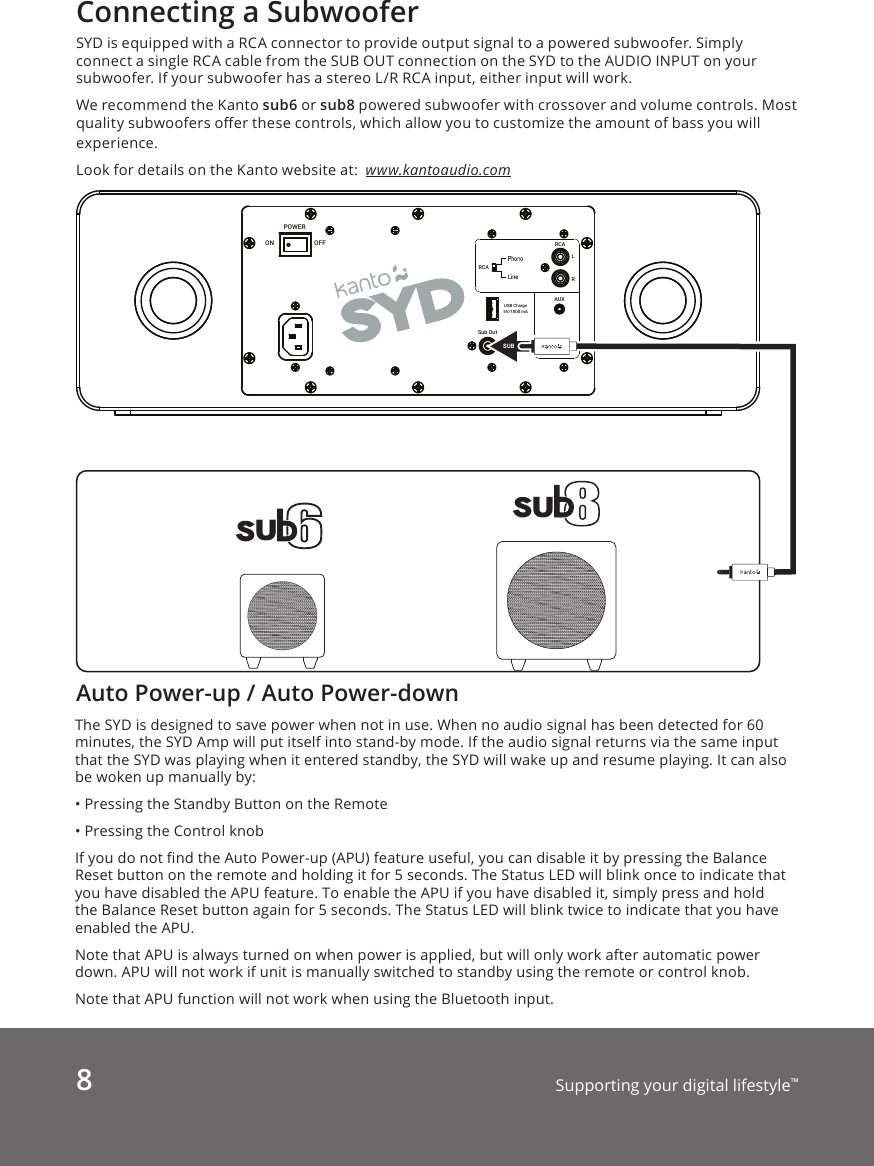 8Supporting your digital lifestyle™Auto Power-up / Auto Power-downThe SYD is designed to save power when not in use. When no audio signal has been detected for 60 minutes, the SYD Amp will put itself into stand-by mode. If the audio signal returns via the same input that the SYD was playing when it entered standby, the SYD will wake up and resume playing. It can also be woken up manually by:• Pressing the Standby Button on the Remote• Pressing the Control knobIf you do not nd the Auto Power-up (APU) feature useful, you can disable it by pressing the Balance Reset button on the remote and holding it for 5 seconds. The Status LED will blink once to indicate that you have disabled the APU feature. To enable the APU if you have disabled it, simply press and hold the Balance Reset button again for 5 seconds. The Status LED will blink twice to indicate that you have enabled the APU.Note that APU is always turned on when power is applied, but will only work after automatic power down. APU will not work if unit is manually switched to standby using the remote or control knob.Note that APU function will not work when using the Bluetooth input.Connecting a SubwooferSYD is equipped with a RCA connector to provide output signal to a powered subwoofer. Simply connect a single RCA cable from the SUB OUT connection on the SYD to the AUDIO INPUT on your subwoofer. If your subwoofer has a stereo L/R RCA input, either input will work.We recommend the Kanto sub6 or sub8 powered subwoofer with crossover and volume controls. Most quality subwoofers oer these controls, which allow you to customize the amount of bass you will experience. Look for details on the Kanto website at:  www.kantoaudio.comSub OutLRRCARCAUSB Charge5V/1000 mAON OFFPOWERAUXUUSUB