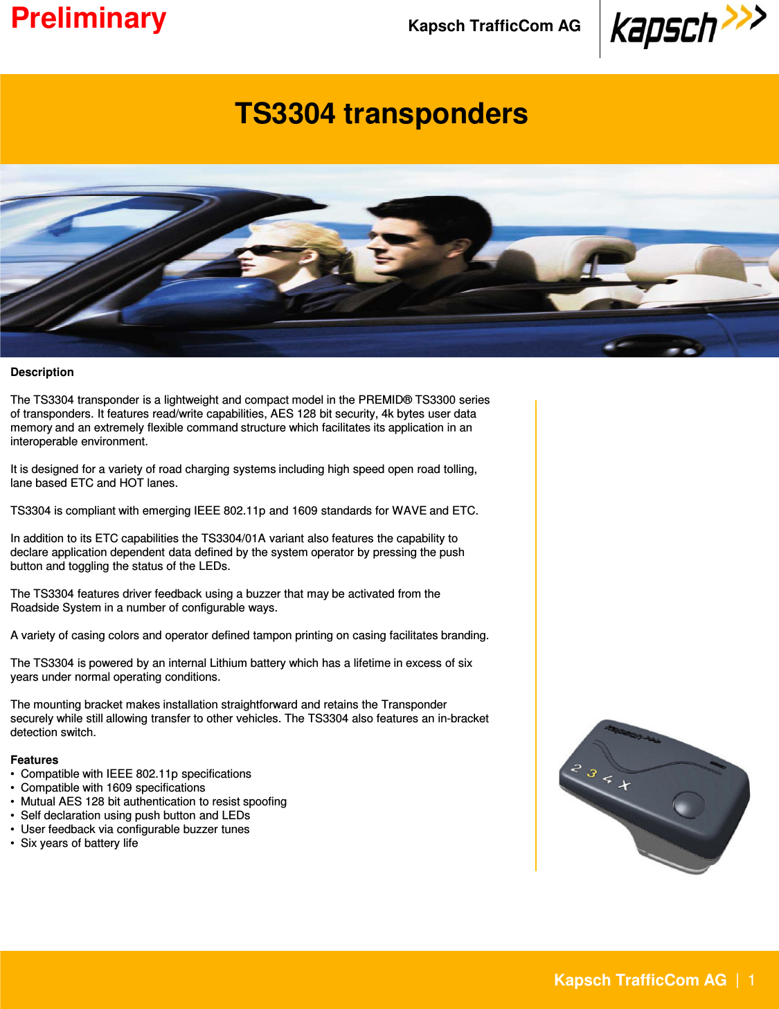 Kapsch TrafficCom DescriptionThe TS3304 transponder is a lightweight and compact model in the PREMID® TS3300 series of transponders. It features read/write capabilities, AES 128 bit security, 4k bytes user data memory and an extremely flexible command structure which facilitates its application in an interoperable environment. It is designed for a variety of road charging systems including high speed open road tolling, lane based ETC and HOT lanes. TS3304 transpondersPreliminary Kapsch TrafficCom AG|1Kapsch TrafficCom AGTS3304 is compliant with emerging IEEE 802.11p and 1609 standards for WAVE and ETC.In addition to its ETC capabilities the TS3304/01A variant also features the capability todeclare application dependent data defined by the system operator by pressing the push button and toggling the status of the LEDs.The TS3304 features driver feedback using a buzzer that may be activated from the Roadside System in a number of configurable ways.A variety of casing colors and operator defined tampon printing on casing facilitates branding.The TS3304 is powered by an internal Lithium battery which has a lifetime in excess of six years under normal operating conditions.The mounting bracket makes installation straightforward and retains the Transponder securely while still allowing transfer to other vehicles. The TS3304 also features an in-bracket detection switch.Features •  Compatible with IEEE 802.11p specifications •  Compatible with 1609 specifications •  Mutual AES 128 bit authentication to resist spoofing •  Self declaration using push button and LEDs •  User feedback via configurable buzzer tunes •  Six years of battery life