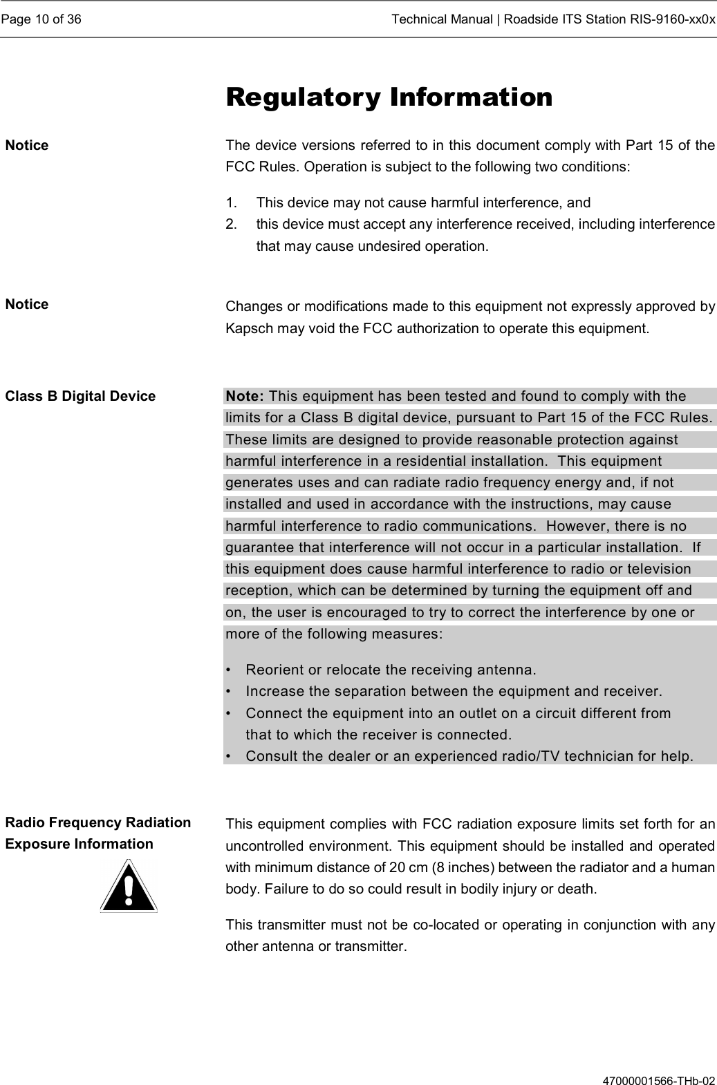  Page 10 of 36  Technical Manual | Roadside ITS Station RIS-9160-xx0x  47000001566-THb-02 Regulatory Information The device versions referred to in this document comply with Part 15 of the FCC Rules. Operation is subject to the following two conditions: 1.  This device may not cause harmful interference, and  2.  this device must accept any interference received, including interference that may cause undesired operation.  Changes or modifications made to this equipment not expressly approved by Kapsch may void the FCC authorization to operate this equipment.  Note: This equipment has been tested and found to comply with the limits for a Class B digital device, pursuant to Part 15 of the FCC Rules. These limits are designed to provide reasonable protection against harmful interference in a residential installation.  This equipment generates uses and can radiate radio frequency energy and, if not installed and used in accordance with the instructions, may cause harmful interference to radio communications.  However, there is no guarantee that interference will not occur in a particular installation.  If this equipment does cause harmful interference to radio or television reception, which can be determined by turning the equipment off and on, the user is encouraged to try to correct the interference by one or more of the following measures: •  Reorient or relocate the receiving antenna. •  Increase the separation between the equipment and receiver. •  Connect the equipment into an outlet on a circuit different from    that to which the receiver is connected. •  Consult the dealer or an experienced radio/TV technician for help.  This equipment complies with FCC radiation exposure limits set forth for an uncontrolled environment. This equipment should be installed and operated with minimum distance of 20 cm (8 inches) between the radiator and a human body. Failure to do so could result in bodily injury or death. This transmitter must not be co-located or operating in conjunction with any other antenna or transmitter.  Notice Notice Class B Digital Device Radio Frequency Radiation Exposure Information 