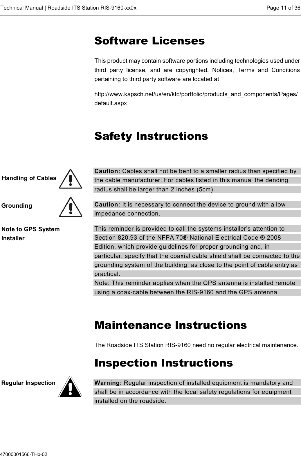  Technical Manual | Roadside ITS Station RIS-9160-xx0x  Page 11 of 36  47000001566-THb-02 Software Licenses This product may contain software portions including technologies used under third  party  license,  and  are  copyrighted.  Notices,  Terms  and  Conditions pertaining to third party software are located at  http://www.kapsch.net/us/en/ktc/portfolio/products_and_components/Pages/default.aspx  Safety Instructions  Caution: Cables shall not be bent to a smaller radius than specified by the cable manufacturer. For cables listed in this manual the dending radius shall be larger than 2 inches (5cm) Caution: It is necessary to connect the device to ground with a low impedance connection.  This reminder is provided to call the systems installer&apos;s attention to Section 820.93 of the NFPA 70® National Electrical Code ® 2008 Edition, which provide guidelines for proper grounding and, in particular, specify that the coaxial cable shield shall be connected to the grounding system of the building, as close to the point of cable entry as practical.  Note: This reminder applies when the GPS antenna is installed remote using a coax-cable between the RIS-9160 and the GPS antenna.  Maintenance Instructions The Roadside ITS Station RIS-9160 need no regular electrical maintenance. Inspection Instructions Warning: Regular inspection of installed equipment is mandatory and shall be in accordance with the local safety regulations for equipment installed on the roadside.    Handling of Cables Grounding Note to GPS System Installer Regular Inspection 