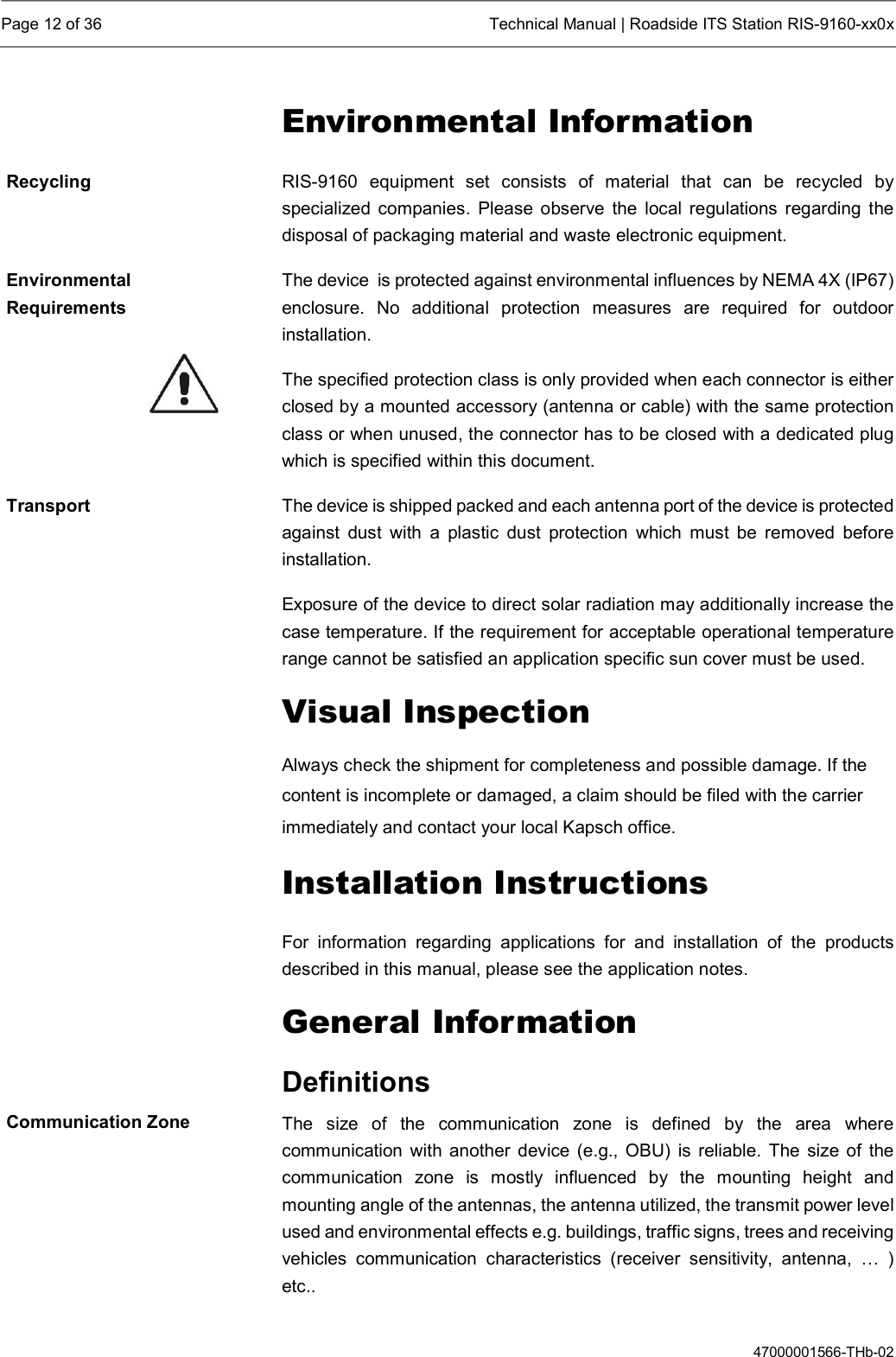  Page 12 of 36  Technical Manual | Roadside ITS Station RIS-9160-xx0x  47000001566-THb-02 Environmental Information RIS-9160  equipment  set  consists  of  material  that  can  be  recycled  by specialized  companies.  Please observe  the local  regulations  regarding  the disposal of packaging material and waste electronic equipment. The device  is protected against environmental influences by NEMA 4X (IP67) enclosure.  No  additional  protection  measures  are  required  for  outdoor installation. The specified protection class is only provided when each connector is either closed by a mounted accessory (antenna or cable) with the same protection class or when unused, the connector has to be closed with a dedicated plug which is specified within this document. The device is shipped packed and each antenna port of the device is protected against  dust  with  a  plastic  dust  protection  which  must  be  removed  before installation.   Exposure of the device to direct solar radiation may additionally increase the case temperature. If the requirement for acceptable operational temperature range cannot be satisfied an application specific sun cover must be used. Visual Inspection Always check the shipment for completeness and possible damage. If the content is incomplete or damaged, a claim should be filed with the carrier immediately and contact your local Kapsch office. Installation Instructions For  information  regarding  applications  for  and  installation  of  the  products described in this manual, please see the application notes. General Information Definitions The  size  of  the  communication  zone  is  defined  by  the  area  where communication  with  another  device  (e.g., OBU)  is reliable.  The size of the communication  zone  is  mostly  influenced  by  the  mounting  height  and mounting angle of the antennas, the antenna utilized, the transmit power level used and environmental effects e.g. buildings, traffic signs, trees and receiving vehicles  communication  characteristics  (receiver  sensitivity,  antenna,  …  ) etc.. Recycling Environmental Requirements Transport Communication Zone 