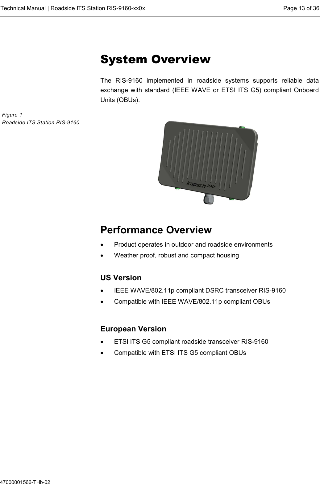  Technical Manual | Roadside ITS Station RIS-9160-xx0x  Page 13 of 36  47000001566-THb-02  System Overview The  RIS-9160  implemented  in  roadside  systems  supports  reliable  data exchange with standard (IEEE WAVE or ETSI  ITS G5) compliant Onboard Units (OBUs).      Performance Overview   Product operates in outdoor and roadside environments   Weather proof, robust and compact housing  US Version   IEEE WAVE/802.11p compliant DSRC transceiver RIS-9160   Compatible with IEEE WAVE/802.11p compliant OBUs   European Version   ETSI ITS G5 compliant roadside transceiver RIS-9160   Compatible with ETSI ITS G5 compliant OBUs    Figure 1  Roadside ITS Station RIS-9160  