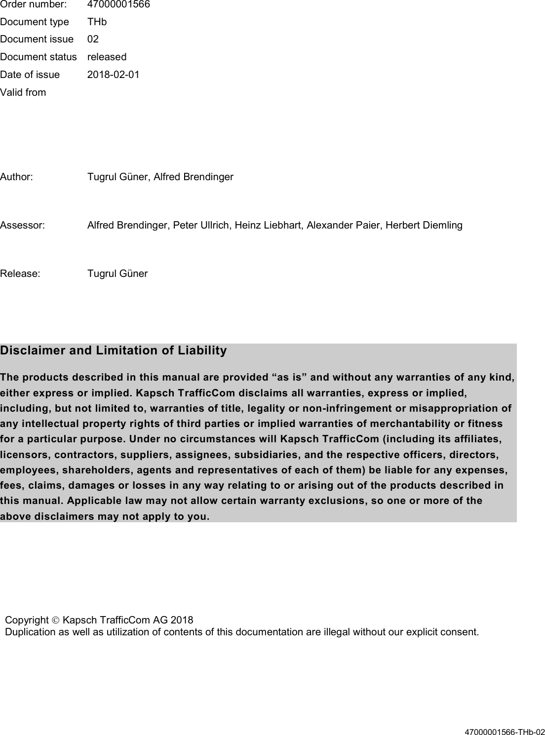   47000001566-THb-02    Order number:  47000001566 Document type  THb Document issue  02 Document status  released Date of issue  2018-02-01 Valid from    Author:  Tugrul Güner, Alfred Brendinger  Assessor:  Alfred Brendinger, Peter Ullrich, Heinz Liebhart, Alexander Paier, Herbert Diemling  Release:  Tugrul Güner   Disclaimer and Limitation of Liability The products described in this manual are provided “as is” and without any warranties of any kind, either express or implied. Kapsch TrafficCom disclaims all warranties, express or implied, including, but not limited to, warranties of title, legality or non-infringement or misappropriation of any intellectual property rights of third parties or implied warranties of merchantability or fitness for a particular purpose. Under no circumstances will Kapsch TrafficCom (including its affiliates, licensors, contractors, suppliers, assignees, subsidiaries, and the respective officers, directors, employees, shareholders, agents and representatives of each of them) be liable for any expenses, fees, claims, damages or losses in any way relating to or arising out of the products described in this manual. Applicable law may not allow certain warranty exclusions, so one or more of the above disclaimers may not apply to you.   Copyright  Kapsch TrafficCom AG 2018 Duplication as well as utilization of contents of this documentation are illegal without our explicit consent.  