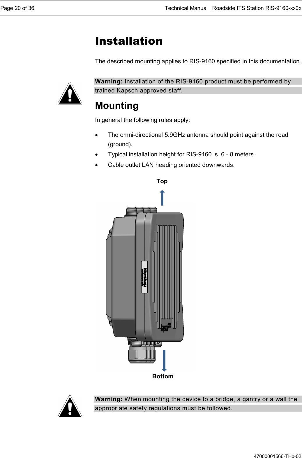  Page 20 of 36  Technical Manual | Roadside ITS Station RIS-9160-xx0x  47000001566-THb-02 Installation The described mounting applies to RIS-9160 specified in this documentation. Warning: Installation of the RIS-9160 product must be performed by trained Kapsch approved staff. Mounting In general the following rules apply:    The omni-directional 5.9GHz antenna should point against the road (ground).   Typical installation height for RIS-9160 is  6 - 8 meters.   Cable outlet LAN heading oriented downwards.     Warning: When mounting the device to a bridge, a gantry or a wall the appropriate safety regulations must be followed.   Top Bottom 