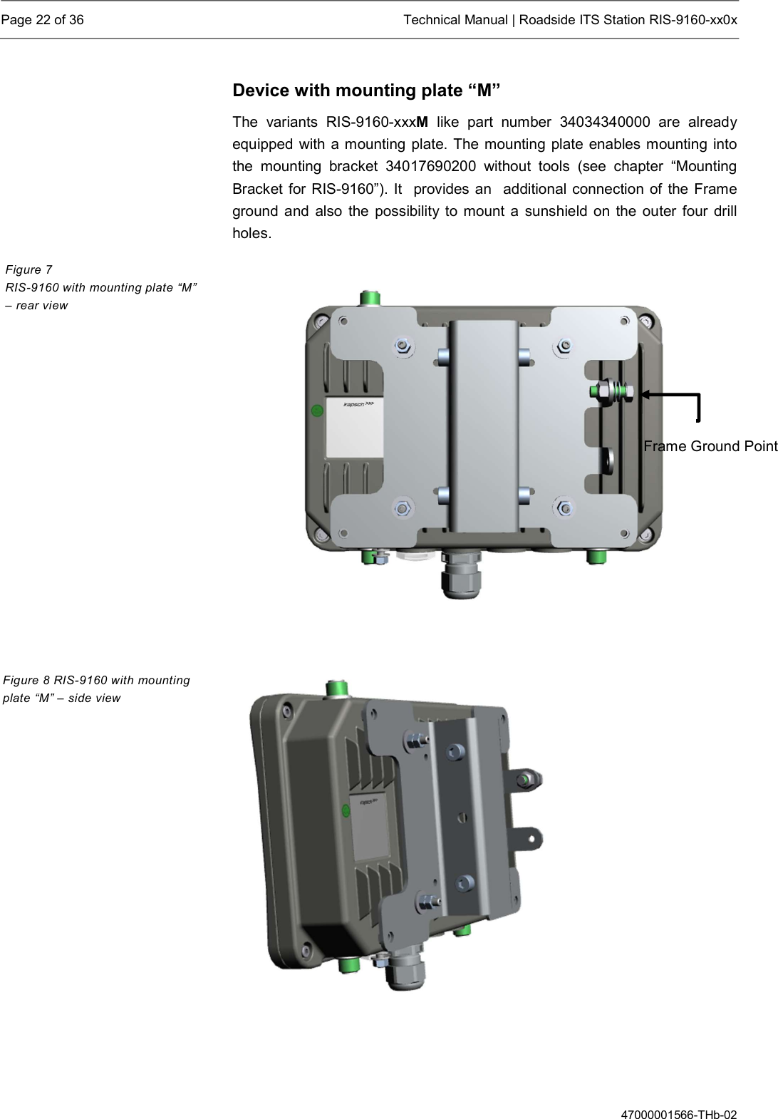  Page 22 of 36  Technical Manual | Roadside ITS Station RIS-9160-xx0x  47000001566-THb-02 Device with mounting plate “M” The  variants  RIS-9160-xxxM  like  part  number  34034340000  are  already equipped with a mounting plate. The mounting plate enables mounting into the  mounting  bracket  34017690200  without  tools  (see  chapter  “Mounting Bracket for RIS-9160”). It  provides an  additional connection of the Frame ground and also the possibility to mount  a  sunshield  on the outer four drill holes.           Figure 7  RIS-9160 with mounting plate “M” – rear view Figure 8 RIS-9160 with mounting plate “M” – side view Frame Ground Point 