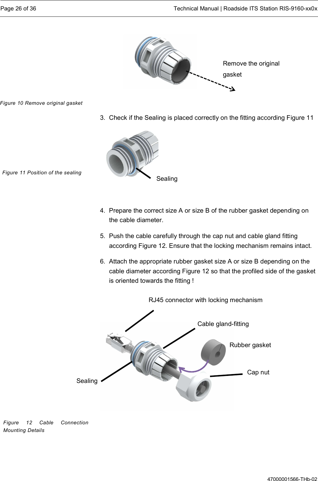  Page 26 of 36  Technical Manual | Roadside ITS Station RIS-9160-xx0x  47000001566-THb-02   3.  Check if the Sealing is placed correctly on the fitting according Figure 11     4.  Prepare the correct size A or size B of the rubber gasket depending on the cable diameter. 5.  Push the cable carefully through the cap nut and cable gland fitting according Figure 12. Ensure that the locking mechanism remains intact. 6.  Attach the appropriate rubber gasket size A or size B depending on the cable diameter according Figure 12 so that the profiled side of the gasket is oriented towards the fitting !       Figure 10 Remove original gasket Figure 11 Position of the sealing Figure  12  Cable Connection Mounting Details Cable gland-fitting Cap nut RJ45 connector with locking mechanism Rubber gasket Sealing Sealing Remove the original gasket 