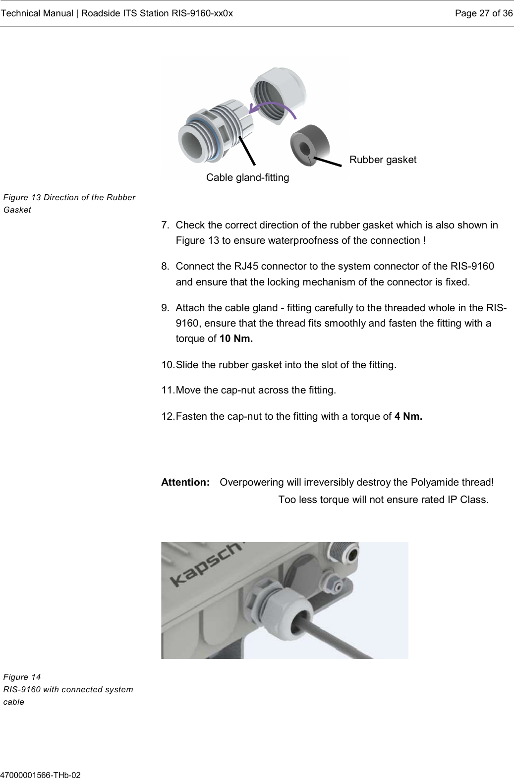  Technical Manual | Roadside ITS Station RIS-9160-xx0x  Page 27 of 36  47000001566-THb-02   7.  Check the correct direction of the rubber gasket which is also shown in Figure 13 to ensure waterproofness of the connection ! 8.  Connect the RJ45 connector to the system connector of the RIS-9160 and ensure that the locking mechanism of the connector is fixed. 9.  Attach the cable gland - fitting carefully to the threaded whole in the RIS-9160, ensure that the thread fits smoothly and fasten the fitting with a torque of 10 Nm.  10. Slide the rubber gasket into the slot of the fitting. 11. Move the cap-nut across the fitting.  12. Fasten the cap-nut to the fitting with a torque of 4 Nm.   Attention:   Overpowering will irreversibly destroy the Polyamide thread!       Too less torque will not ensure rated IP Class.       Figure 13 Direction of the Rubber Gasket Figure 14 RIS-9160 with connected system cable Rubber gasket Cable gland-fitting 