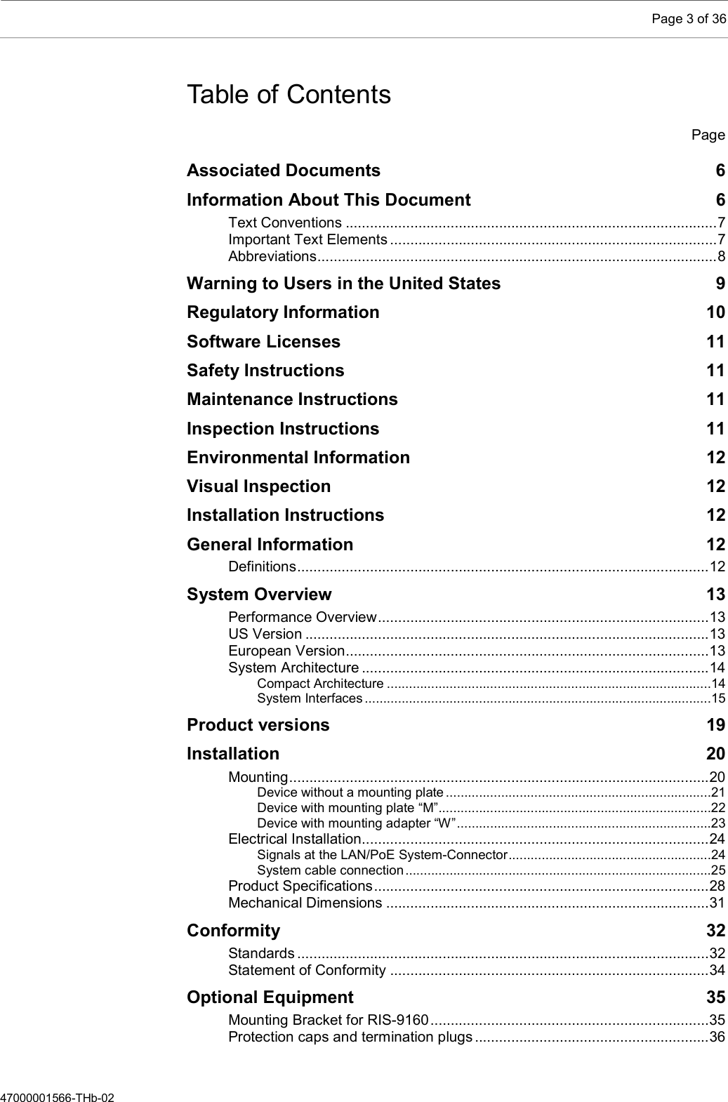    Page 3 of 36  47000001566-THb-02 Table of Contents   Page Associated Documents  6 Information About This Document  6 Text Conventions ............................................................................................ 7 Important Text Elements ................................................................................. 7 Abbreviations ................................................................................................... 8 Warning to Users in the United States  9 Regulatory Information  10 Software Licenses  11 Safety Instructions  11 Maintenance Instructions  11 Inspection Instructions  11 Environmental Information  12 Visual Inspection  12 Installation Instructions  12 General Information  12 Definitions ...................................................................................................... 12 System Overview  13 Performance Overview .................................................................................. 13 US Version .................................................................................................... 13 European Version .......................................................................................... 13 System Architecture ...................................................................................... 14 Compact Architecture ........................................................................................14 System Interfaces ..............................................................................................15 Product versions  19 Installation  20 Mounting ........................................................................................................ 20 Device without a mounting plate ........................................................................21 Device with mounting plate “M” ..........................................................................22 Device with mounting adapter “W” .....................................................................23 Electrical Installation...................................................................................... 24 Signals at the LAN/PoE System-Connector .......................................................24 System cable connection ...................................................................................25 Product Specifications ................................................................................... 28 Mechanical Dimensions ................................................................................ 31 Conformity  32 Standards ...................................................................................................... 32 Statement of Conformity ............................................................................... 34 Optional Equipment  35 Mounting Bracket for RIS-9160 ..................................................................... 35 Protection caps and termination plugs .......................................................... 36 