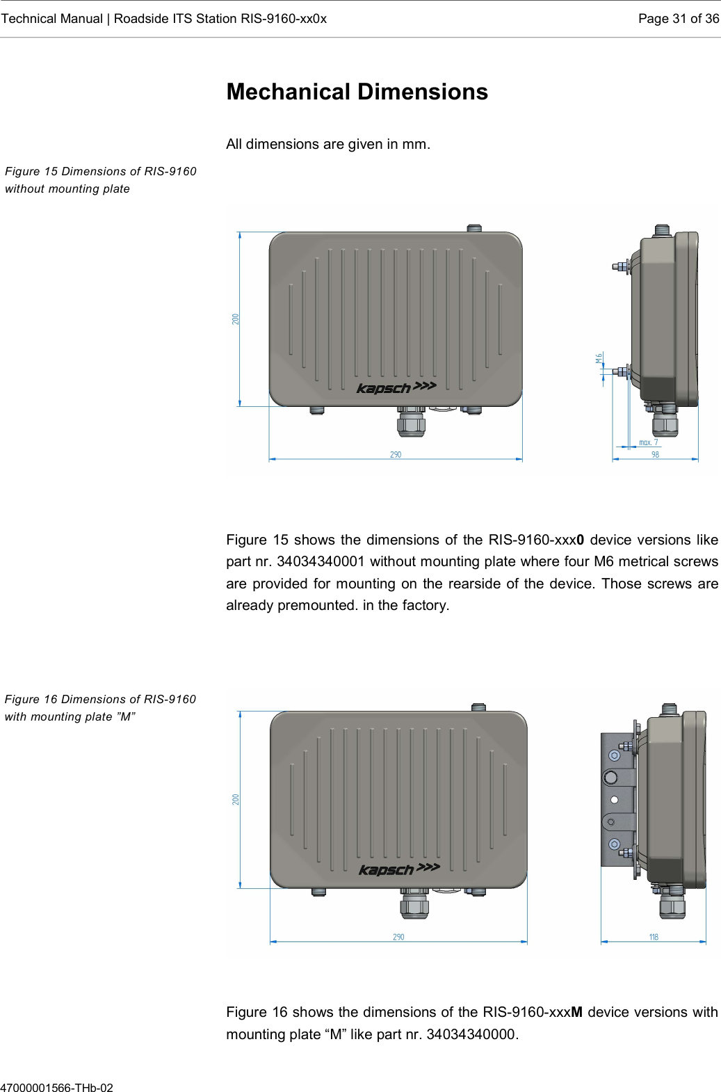  Technical Manual | Roadside ITS Station RIS-9160-xx0x  Page 31 of 36  47000001566-THb-02 Mechanical Dimensions  All dimensions are given in mm.    Figure 15 shows the dimensions of the RIS-9160-xxx0 device versions like part nr. 34034340001 without mounting plate where four M6 metrical screws are provided for mounting on the rearside of the device. Those screws are already premounted. in the factory.     Figure 16 shows the dimensions of the RIS-9160-xxxM device versions with mounting plate “M” like part nr. 34034340000.  Figure 15 Dimensions of RIS-9160 without mounting plate Figure 16 Dimensions of RIS-9160 with mounting plate ”M” 