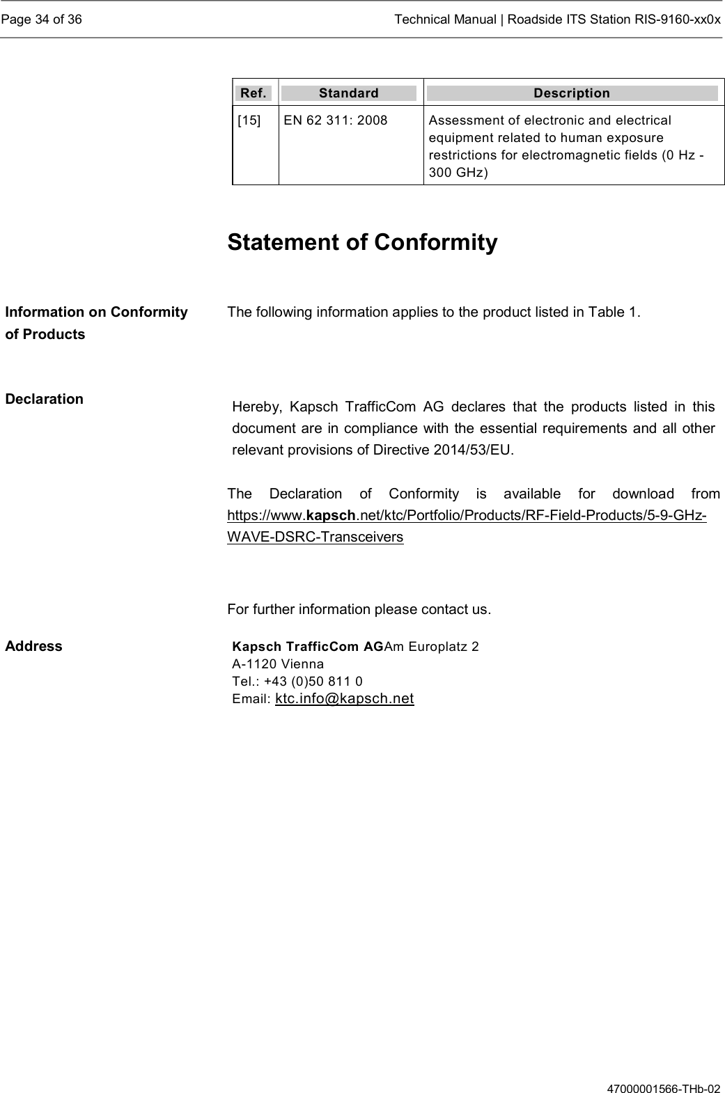  Page 34 of 36  Technical Manual | Roadside ITS Station RIS-9160-xx0x  47000001566-THb-02 Ref.  Standard  Description [15]  EN 62 311: 2008  Assessment of electronic and electrical equipment related to human exposure restrictions for electromagnetic fields (0 Hz - 300 GHz)  Statement of Conformity  The following information applies to the product listed in Table 1.   Hereby,  Kapsch  TrafficCom  AG  declares  that  the  products  listed  in  this document are in compliance with the essential requirements and all other relevant provisions of Directive 2014/53/EU. The  Declaration  of  Conformity  is  available  for  download  from https://www.kapsch.net/ktc/Portfolio/Products/RF-Field-Products/5-9-GHz-WAVE-DSRC-Transceivers  For further information please contact us. Kapsch TrafficCom AGAm Europlatz 2 A-1120 Vienna Tel.: +43 (0)50 811 0 Email: ktc.info@kapsch.net       Information on Conformity of Products Declaration Address 