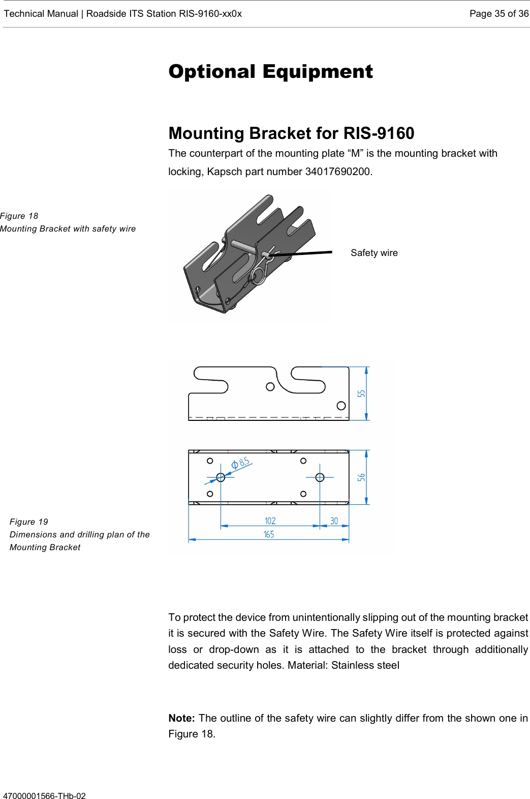  Technical Manual | Roadside ITS Station RIS-9160-xx0x  Page 35 of 36  47000001566-THb-02 Optional Equipment  Mounting Bracket for RIS-9160 The counterpart of the mounting plate “M” is the mounting bracket with locking, Kapsch part number 34017690200.      To protect the device from unintentionally slipping out of the mounting bracket it is secured with the Safety Wire. The Safety Wire itself is protected against loss  or  drop-down  as  it  is  attached  to  the  bracket  through  additionally dedicated security holes. Material: Stainless steel  Note: The outline of the safety wire can slightly differ from the shown one in Figure 18.  Figure 18 Mounting Bracket with safety wire Figure 19 Dimensions and drilling plan of the Mounting Bracket Safety wire 