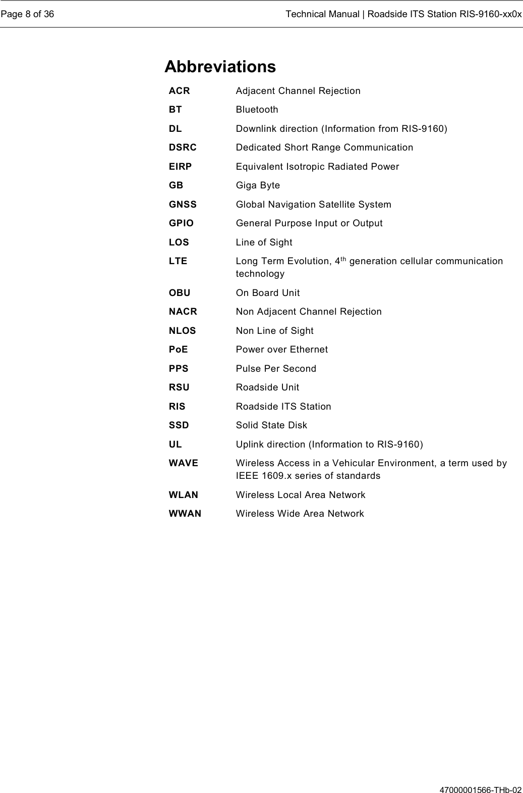  Page 8 of 36  Technical Manual | Roadside ITS Station RIS-9160-xx0x  47000001566-THb-02 Abbreviations ACR  Adjacent Channel Rejection  BT  Bluetooth DL  Downlink direction (Information from RIS-9160) DSRC  Dedicated Short Range Communication EIRP  Equivalent Isotropic Radiated Power GB  Giga Byte GNSS  Global Navigation Satellite System GPIO  General Purpose Input or Output LOS  Line of Sight LTE  Long Term Evolution, 4th generation cellular communication technology OBU  On Board Unit NACR  Non Adjacent Channel Rejection NLOS  Non Line of Sight PoE  Power over Ethernet PPS  Pulse Per Second RSU  Roadside Unit RIS  Roadside ITS Station SSD  Solid State Disk UL  Uplink direction (Information to RIS-9160) WAVE  Wireless Access in a Vehicular Environment, a term used by IEEE 1609.x series of standards WLAN  Wireless Local Area Network WWAN  Wireless Wide Area Network     