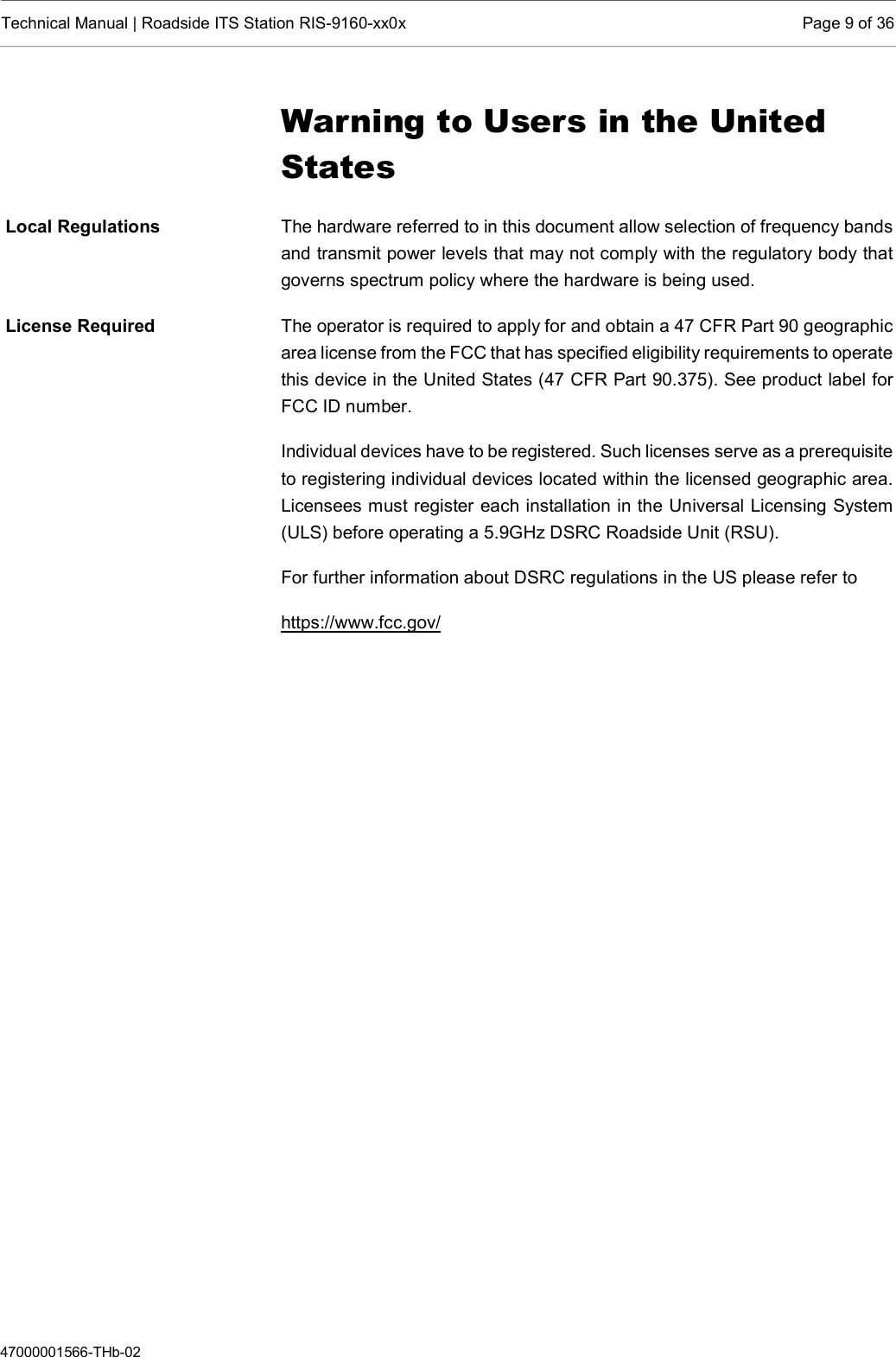  Technical Manual | Roadside ITS Station RIS-9160-xx0x  Page 9 of 36  47000001566-THb-02 Warning to Users in the United States The hardware referred to in this document allow selection of frequency bands and transmit power levels that may not comply with the regulatory body that governs spectrum policy where the hardware is being used.  The operator is required to apply for and obtain a 47 CFR Part 90 geographic area license from the FCC that has specified eligibility requirements to operate this device in the United States (47 CFR Part 90.375). See product label for FCC ID number. Individual devices have to be registered. Such licenses serve as a prerequisite to registering individual devices located within the licensed geographic area. Licensees must register each installation in the Universal Licensing System (ULS) before operating a 5.9GHz DSRC Roadside Unit (RSU). For further information about DSRC regulations in the US please refer to https://www.fcc.gov/       Local Regulations License Required 