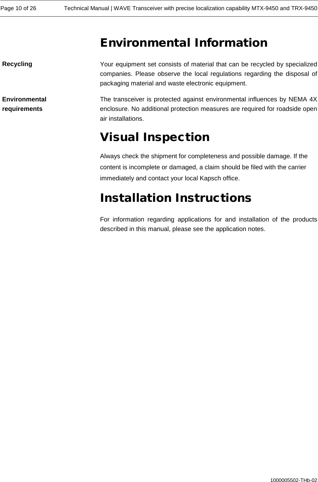  Page 10 of 26 Technical Manual | WAVE Transceiver with precise localization capability MTX-9450 and TRX-9450  1000005502-THb-02 Environmental Information Your equipment set consists of material that can be recycled by specialized companies. Please observe the local regulations regarding the disposal of packaging material and waste electronic equipment. The transceiver is protected against environmental influences by NEMA 4X enclosure. No additional protection measures are required for roadside open air installations. Visual Inspection Always check the shipment for completeness and possible damage. If the content is incomplete or damaged, a claim should be filed with the carrier immediately and contact your local Kapsch office. Installation Instructions For information regarding applications for and installation of the products described in this manual, please see the application notes. Recycling Environmental requirements 