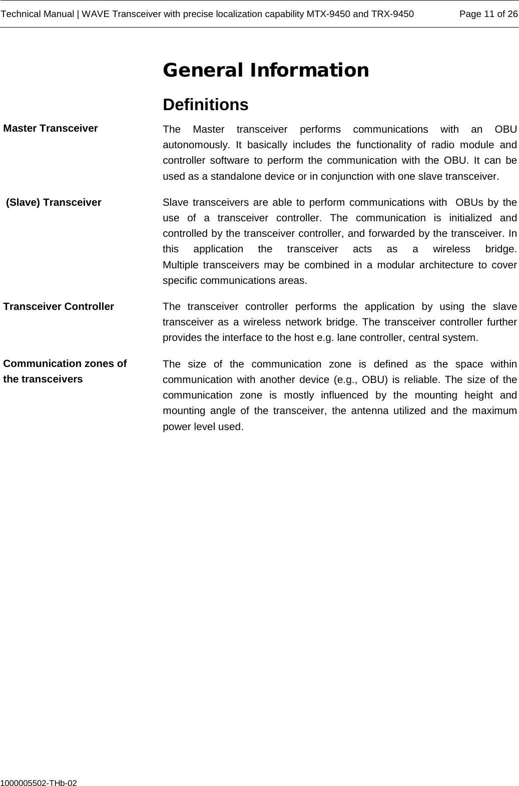  Technical Manual | WAVE Transceiver with precise localization capability MTX-9450 and TRX-9450 Page 11 of 26  1000005502-THb-02 General Information Definitions The Master transceiver performs communications  with an OBU autonomously. It basically includes the functionality of radio module and controller software to perform the communication with the OBU. It can be used as a standalone device or in conjunction with one slave transceiver. Slave transceivers are able to perform communications with  OBUs by the use of a transceiver controller. The communication is initialized and controlled by the transceiver controller, and forwarded by the transceiver. In this application the transceiver acts as a wireless bridge. Multiple transceivers may be combined in a modular architecture to cover specific communications areas. The transceiver controller performs the application by using the slave transceiver as a wireless network bridge. The transceiver controller further provides the interface to the host e.g. lane controller, central system. The size of the communication zone is defined as the space within communication with another device (e.g., OBU) is reliable. The size of the communication  zone  is mostly influenced  by  the mounting height and mounting angle of the  transceiver,  the antenna utilized and the maximum power level used. Master Transceiver  (Slave) Transceiver Transceiver Controller Communication zones of the transceivers 