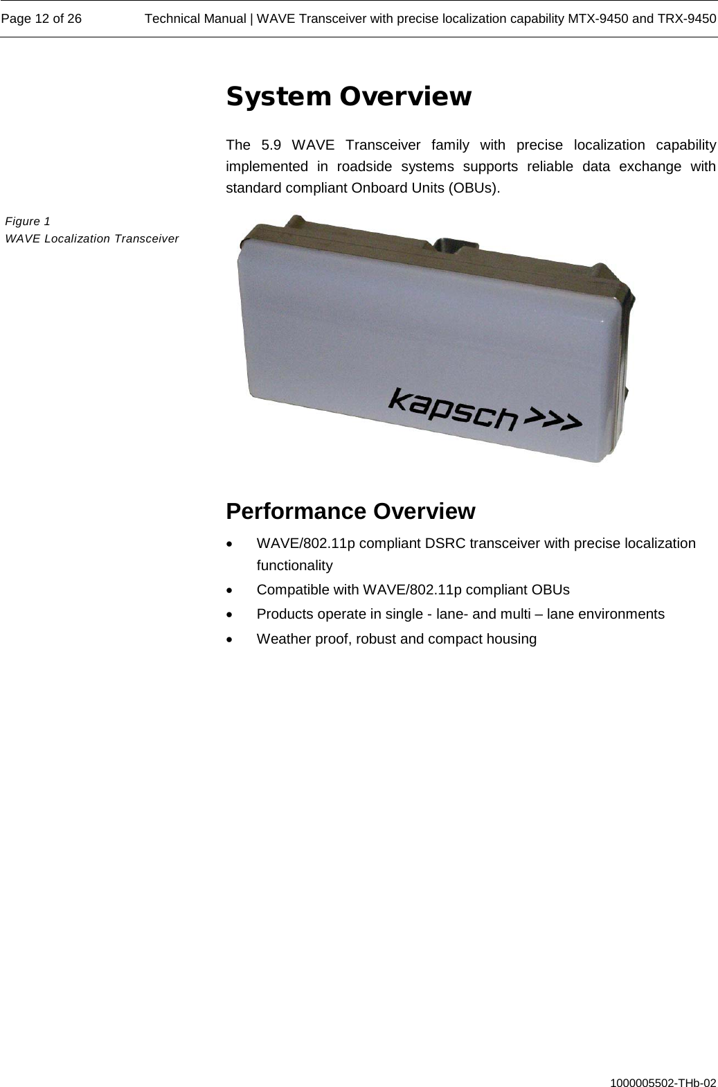  Page 12 of 26 Technical Manual | WAVE Transceiver with precise localization capability MTX-9450 and TRX-9450  1000005502-THb-02 System Overview The 5.9 WAVE Transceiver family with precise localization capability implemented in roadside systems supports reliable data exchange with standard compliant Onboard Units (OBUs).    Performance Overview • WAVE/802.11p compliant DSRC transceiver with precise localization functionality • Compatible with WAVE/802.11p compliant OBUs  • Products operate in single - lane- and multi – lane environments • Weather proof, robust and compact housing    Figure 1  WAVE Localization Transceiver 