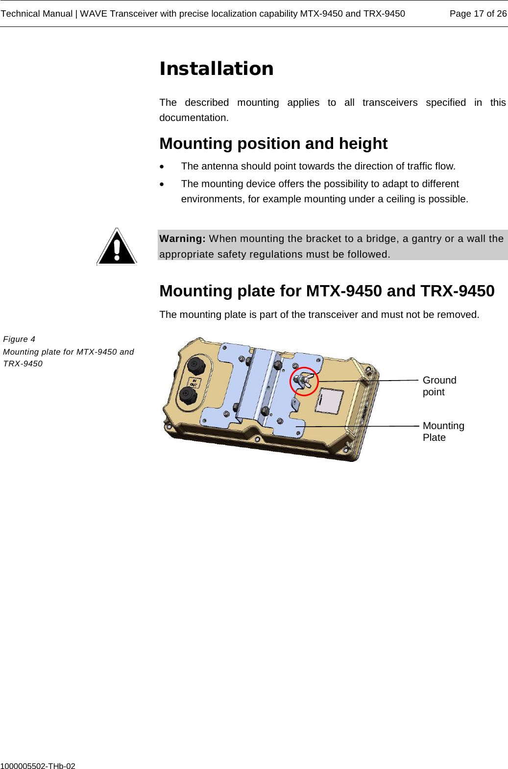  Technical Manual | WAVE Transceiver with precise localization capability MTX-9450 and TRX-9450 Page 17 of 26  1000005502-THb-02 Installation The described mounting applies to all transceivers specified in this documentation. Mounting position and height • The antenna should point towards the direction of traffic flow. • The mounting device offers the possibility to adapt to different environments, for example mounting under a ceiling is possible.  Warning: When mounting the bracket to a bridge, a gantry or a wall the appropriate safety regulations must be followed.  Mounting plate for MTX-9450 and TRX-9450 The mounting plate is part of the transceiver and must not be removed.    Figure 4  Mounting plate for MTX-9450 and TRX-9450 Ground point Mounting Plate 