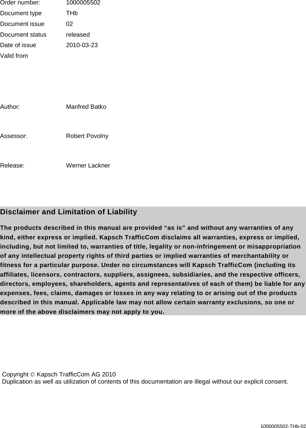   1000005502-THb-02    Order number: 1000005502 Document type THb Document issue 02 Document status released Date of issue 2010-03-23 Valid from    Author: Manfred Batko  Assessor: Robert Povolny  Release: Werner Lackner   Disclaimer and Limitation of Liability The products described in this manual are provided “as is” and without any warranties of any kind, either express or implied. Kapsch TrafficCom disclaims all warranties, express or implied, including, but not limited to, warranties of title, legality or non-infringement or misappropriation of any intellectual property rights of third parties or implied warranties of merchantability or fitness for a particular purpose. Under no circumstances will Kapsch TrafficCom (including its affiliates, licensors, contractors, suppliers, assignees, subsidiaries, and the respective officers, directors, employees, shareholders, agents and representatives of each of them) be liable for any expenses, fees, claims, damages or losses in any way relating to or arising out of the products described in this manual. Applicable law may not allow certain warranty exclusions, so one or more of the above disclaimers may not apply to you.   Copyright  Kapsch TrafficCom AG 2010 Duplication as well as utilization of contents of this documentation are illegal without our explicit consent.  