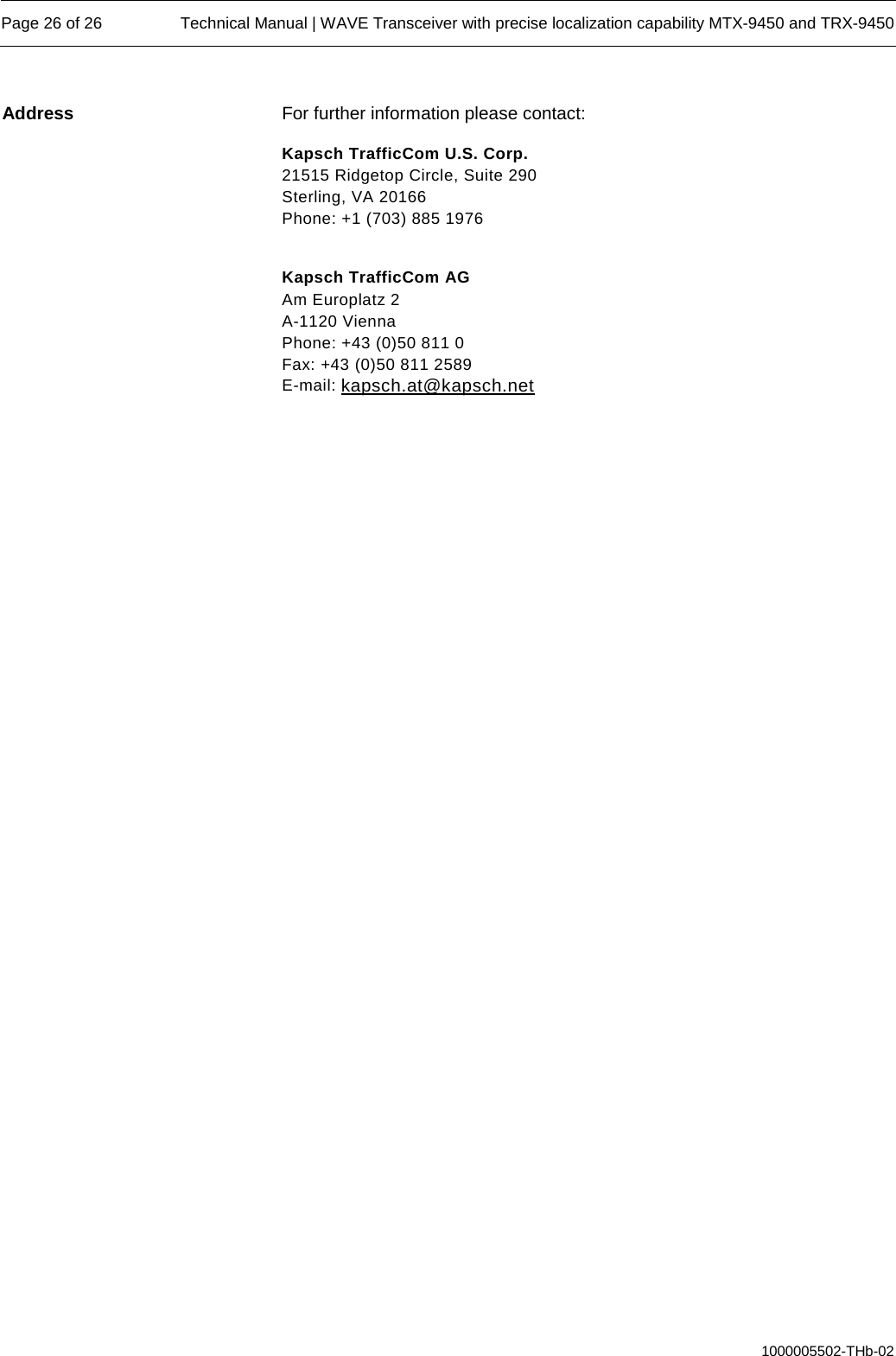  Page 26 of 26 Technical Manual | WAVE Transceiver with precise localization capability MTX-9450 and TRX-9450  1000005502-THb-02 For further information please contact: Kapsch TrafficCom U.S. Corp. 21515 Ridgetop Circle, Suite 290 Sterling, VA 20166 Phone: +1 (703) 885 1976  Kapsch TrafficCom AG Am Europlatz 2 A-1120 Vienna Phone: +43 (0)50 811 0 Fax: +43 (0)50 811 2589 E-mail: kapsch.at@kapsch.net  Address 