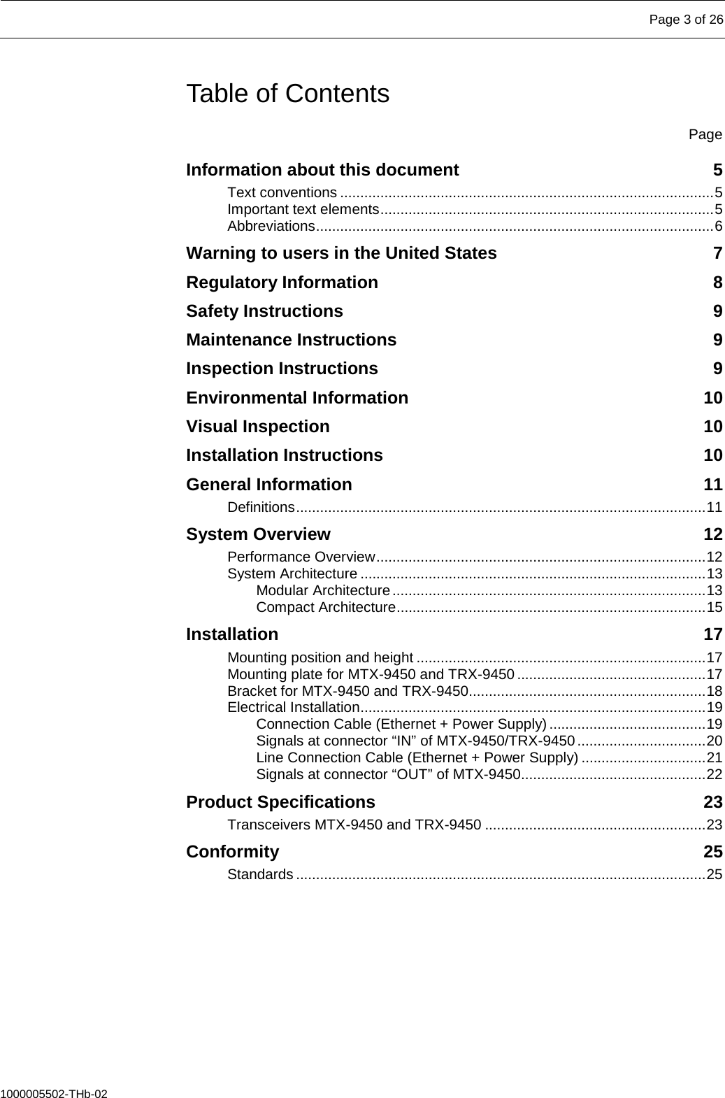   Page 3 of 26  1000005502-THb-02 Table of Contents  Page Information about this document  5 Text conventions ............................................................................................. 5 Important text elements ................................................................................... 5 Abbreviations ................................................................................................... 6 Warning to users in the United States  7 Regulatory Information  8 Safety Instructions  9 Maintenance Instructions  9 Inspection Instructions  9 Environmental Information 10 Visual Inspection 10 Installation Instructions 10 General Information 11 Definitions ...................................................................................................... 11 System Overview 12 Performance Overview .................................................................................. 12 System Architecture ...................................................................................... 13 Modular Architecture .............................................................................. 13 Compact Architecture ............................................................................. 15 Installation 17 Mounting position and height ........................................................................ 17 Mounting plate for MTX-9450 and TRX-9450 ............................................... 17 Bracket for MTX-9450 and TRX-9450........................................................... 18 Electrical Installation...................................................................................... 19 Connection Cable (Ethernet + Power Supply) ....................................... 19 Signals at connector “IN” of MTX-9450/TRX-9450 ................................ 20 Line Connection Cable (Ethernet + Power Supply) ............................... 21 Signals at connector “OUT” of MTX-9450.............................................. 22 Product Specifications 23 Transceivers MTX-9450 and TRX-9450 ....................................................... 23 Conformity 25 Standards ...................................................................................................... 25     