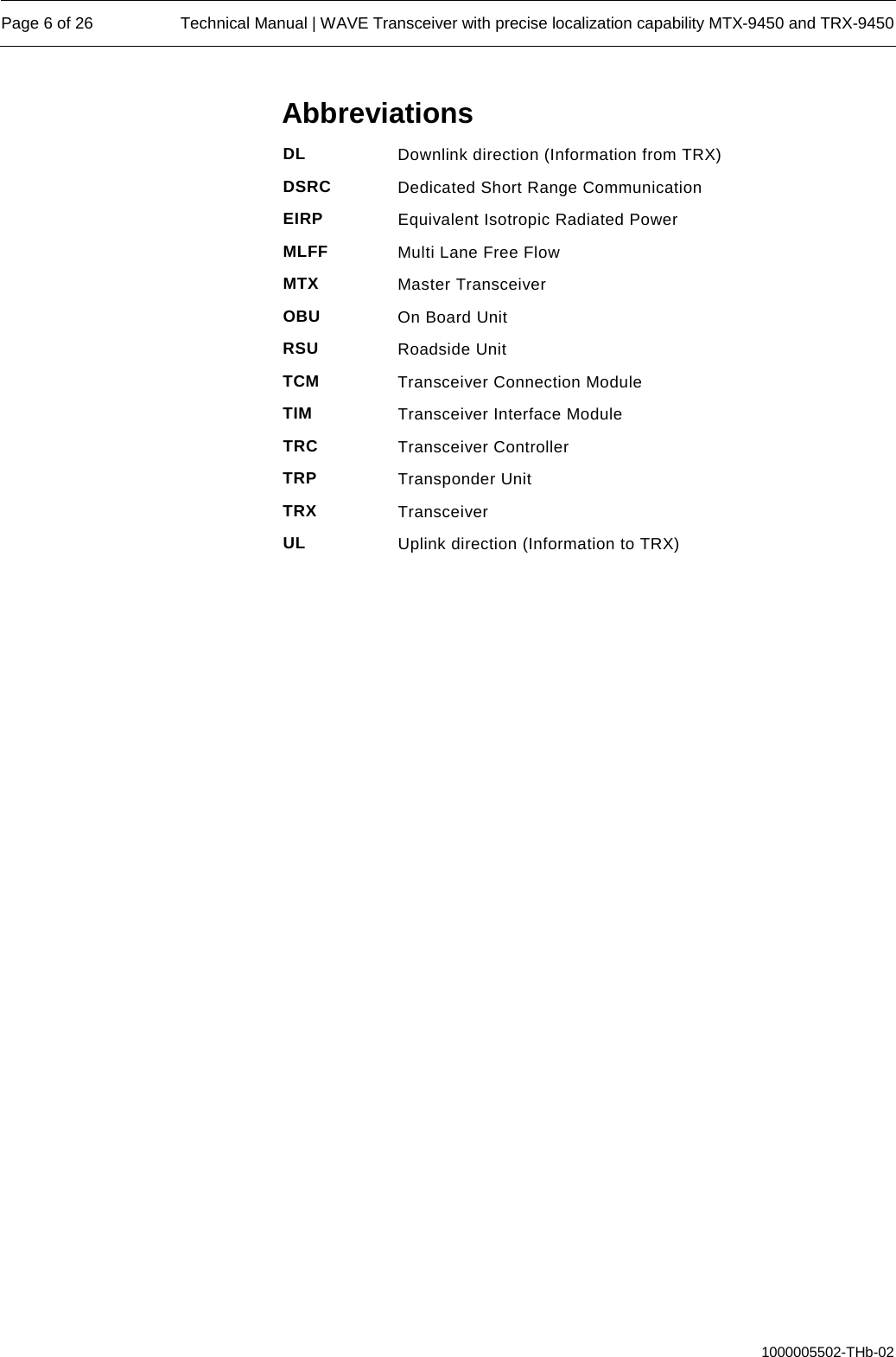  Page 6 of 26 Technical Manual | WAVE Transceiver with precise localization capability MTX-9450 and TRX-9450  1000005502-THb-02 Abbreviations DL Downlink direction (Information from TRX) DSRC Dedicated Short Range Communication EIRP Equivalent Isotropic Radiated Power MLFF Multi Lane Free Flow MTX Master Transceiver OBU On Board Unit RSU Roadside Unit TCM Transceiver Connection Module TIM Transceiver Interface Module TRC Transceiver Controller TRP Transponder Unit  TRX Transceiver UL Uplink direction (Information to TRX)     