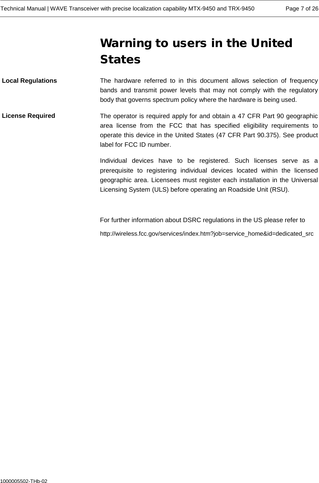  Technical Manual | WAVE Transceiver with precise localization capability MTX-9450 and TRX-9450 Page 7 of 26  1000005502-THb-02 Warning to users in the United States The hardware referred to in this document allows selection of frequency bands and transmit power levels that may not comply with the regulatory body that governs spectrum policy where the hardware is being used.  The operator is required apply for and obtain a 47 CFR Part 90 geographic area license from the FCC that has specified eligibility requirements to operate this device in the United States (47 CFR Part 90.375). See product label for FCC ID number. Individual devices have to be registered.  Such licenses serve as a prerequisite  to registering individual devices located within the licensed geographic area. Licensees must register each installation in the Universal Licensing System (ULS) before operating an Roadside Unit (RSU).  For further information about DSRC regulations in the US please refer to http://wireless.fcc.gov/services/index.htm?job=service_home&amp;id=dedicated_src     Local Regulations License Required 