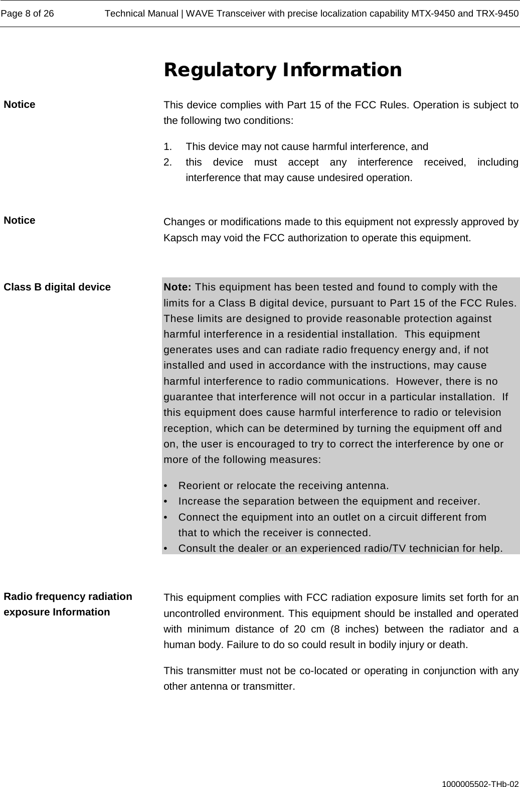  Page 8 of 26 Technical Manual | WAVE Transceiver with precise localization capability MTX-9450 and TRX-9450  1000005502-THb-02 Regulatory Information This device complies with Part 15 of the FCC Rules. Operation is subject to the following two conditions: 1. This device may not cause harmful interference, and  2.  this device must accept any interference received, including interference that may cause undesired operation.  Changes or modifications made to this equipment not expressly approved by Kapsch may void the FCC authorization to operate this equipment.  Note: This equipment has been tested and found to comply with the limits for a Class B digital device, pursuant to Part 15 of the FCC Rules. These limits are designed to provide reasonable protection against harmful interference in a residential installation.  This equipment generates uses and can radiate radio frequency energy and, if not installed and used in accordance with the instructions, may cause harmful interference to radio communications.  However, there is no guarantee that interference will not occur in a particular installation.  If this equipment does cause harmful interference to radio or television reception, which can be determined by turning the equipment off and on, the user is encouraged to try to correct the interference by one or more of the following measures: •  Reorient or relocate the receiving antenna. •  Increase the separation between the equipment and receiver. •  Connect the equipment into an outlet on a circuit different from   that to which the receiver is connected. •  Consult the dealer or an experienced radio/TV technician for help.  This equipment complies with FCC radiation exposure limits set forth for an uncontrolled environment. This equipment should be installed and operated with  minimum distance of 20 cm (8 inches) between the radiator and a human body. Failure to do so could result in bodily injury or death. This transmitter must not be co-located or operating in conjunction with any other antenna or transmitter.  Notice Notice Class B digital device Radio frequency radiation exposure Information 